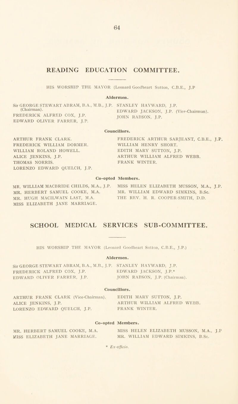 READING EDUCATION COMMITTEE. HIS WORSHIP THE MAYOR (Leonard Goodheart Sutton, C.B.E., J.P Aldermen, Sir GEORGE STEWART ABRAM, B.A., M.B., J.P. STANLEY HAYWARD, J.P. (Chairman). FREDERICK ALFRED COX, J.P. EDWARD OLIVER FARRER, J.P. ARTHUR FRANK CLARK. FREDERICK WILLIAM DORMER. WILLIAM ROLAND HOWELL. ALICE JENKINS, J.P. THOMAS NORRIS. LORENZO EDWARD QUELCH, J.P. Co-opted Members. MR. WILLIAM MACBRIDE CHILDS, M.A., J.P. MISS HELEN ELIZABETH MUSSON, M.A., J.P. MR. HERBERT SAMUEL COOKE, M.A. MR. WILLIAM EDWARD SIMKINS, B.Sc. MR. HUGH MACILWAIN LAST, M.A. THE REV. H. R. COOPER-SMITH, D.D. MISS ELIZABETH JANE MARRIAGE. SCHOOL MEDICAL SERVICES SUB-COMMITTEE. EDWARD JACKSON, J.P. (Vice-Chairman). JOHN RABSON, J.P. Councillors. FREDERICK ARTHUR SARJEANT, C.B.E., J.P. WILLIAM HENRY SHORT. EDITH MARY SUTTON, J.P. ARTHUR WILLIAM ALFRED WEBB. FRANK WINTER. HIS WORSHIP THE MAYOR (Leonard Goodheart Sutton, C.B.E., J.P.) Aldermen. Sir GEORGE STEWART ABRAM, B.A., M.B., J.P. STANLEY HAYWARD, J.P. FREDERICK ALFRED COX, J.P. EDWARD JACKSON, J.P.* EDWARD OLIVER FARRER, J.P. JOHN RABSON, J.P. (Chairman). Councillors. ARTHUR FRANK CLARK (Vice-Chairman). ALICE JENKINS, J.P. LORENZO EDWARD QUELCH, J.P. EDITH MARY SUTTON, J.P. ARTHUR WILLIAM ALFRED WEBB. FRANK WINTER. Co-opted Members. MR. HERBERT SAMUEL COOKE, M.A. MISS HELEN ELIZABETH MUSSON, M.A., J.P MISS ELIZABETH JANE MARRIAGE. MR. WILLIAM EDWARD SIMKINS, B.Sc. * Ex-officio.