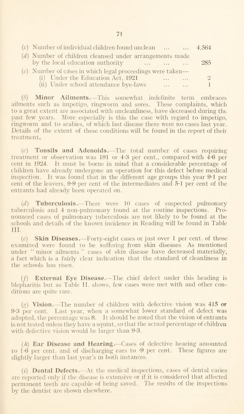 (c) Number of individual children found unclean ... ... 4,564 (d) Number of children cleansed under arrangements made by the local education authority ... ... ... 285 (c) Number of cases in which legal proceedings were taken— (i) Under the Education Act, 1921 ... ... 2 (ii) Under school attendance bye-laws ... ... 1 (b) Minor Ailments.—This somewhat indefinite term embraces ailments such as impetigo, ringworm and sores. These complaints, which to a great extent are associated with uncleanliness, have decreased during the past few years. More especially is this the case with regard to impetigo, ringworm and to scabies, of which last disease there were no cases last year. Details of the extent of these conditions will be found in the report of their treatment. (c) Tonsils and Adenoids.—The total number of cases requiring treatment or observation was 191 or 4-3 per cent., compared with 4-6 per cent in 1924. It must be borne in mind that a considerable percentage of children have already undergone an operation for this defect before medical inspection. It was found that in the different age groups this year 9-1 per cent of the leavers, 9-9 per cent of the intermediates and 5-1 per cent of the entrants had already been operated on. (d) Tuberculosis.—There were 10 cases of suspected pulmonary tuberculosis and 4 non-pulmonary found at the routine inspections. Pro¬ nounced cases of pulmonary tuberculosis are not likely to be found at the schools and details of the known incidence in Reading will be found in Table III. (e) Skin Diseases.—Forty-eight cases or just over 1 per cent, of those examined were found to be suffering from skin diseases As mentioned under “ minor ailments ” cases of skin disease have decreased materially, a fact which is a fairly clear indication that the standard of cleanliness in the schools has risen. (/) External Eye Disease.—The chief defect under this heading is blepharitis but as Table II. shows, few cases were met with and other con¬ ditions are quite rare. (g) Vision.—-The number of children with defective vision was 415 or 9-3 per cent. Last year, when a somewhat lower standard of defect was adopted, the percentage was 8. It should be noted that the vision of entrants is not tested unless they have a squint, so that the actual percentage of children with defective vision would be larger than 9-3. (h) Ear Disease and Hearing.—Cases of defective hearing amounted to 1*6 per cent, and of discharging ears to -9 per cent. These figures are slightly larger than last year’s in both instances. (i) Dental Defects.—At the medical inspections, cases of dental caries are reported only if the disease is extensive or if it is considered that affected permanent teeth are capable of being saved. The results of the inspections by the dentist are shown elsewhere.