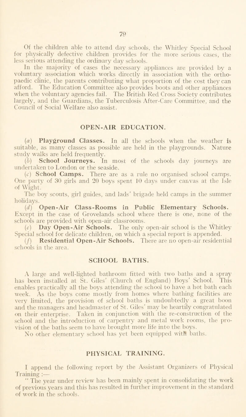 Of the children able to attend day schools, the Whitley Special School for physically defective children provides for the more serious cases, the less serious attending the ordinary clay schools. In the majority of cases the necessary appliances are provided by a voluntary association which works directly in association with the ortho¬ paedic clinic, the parents contributing what proportion of the cost they can afford. The Education Committee also provides boots and other appliances when the voluntary agencies fail. The British Red Cross Society contributes largely, and the Guardians, the Tuberculosis After-Care Committee, and the Council of Social Welfare also assist. OPEN-AIR EDUCATION. {a) Playground Classes. In all the schools when the weather is suitable, as many classes as possible are held in the playgrounds. Nature study walks are held frequently. (b) School Journeys. In most of the schools day journeys are undertaken to London or the seaside. (c) School Camps. There are as a rule no organised school camps. One party of 30 girls and 20 boys spent 10 days under canvas at the Isle of Wight. The boy scouts, girl guides, and lads’ brigade held camps in the summer holidays. (d) Open-Air Class-Rooms in Public Elementary Schools. Except in the case of Grovelands school where there is one, none of the schools are provided with open-air classrooms. (e) Day Open-Air Schools. The only open-air school is the Whitley Special school for delicate children, on which a special report is appended. (/) Residential Open-Air Schools. There are no open-air residential schools in the area. SCHOOL BATHS. A large and well-lighted bathroom fitted with two baths and a spray has been installed at St. Giles’ (Church of England) Boys’ School. This enables practically all the boys attending the school to have a hot bath each week. As the bo3/s come mostly from homes where bathing facilities are very limited, the provision of school baths is undoubtedly a great boon and the managers and headmaster of St. Giles’ may be heartily congratulated on their enterprise. Taken in conjunction with the re-construction of the school and the introduction of carpentry and metal work rooms, the pro¬ vision of the baths seem to have brought more life into the boys. No other elementary school has yet been equipped with baths. PHYSICAL TRAINING. I append the following report by the Assistant Organizers of Physical Training :— “ The year under review has been mainly spent in consolidating the work of previous years and this has resulted in further improvement in the standard of work in the schools.