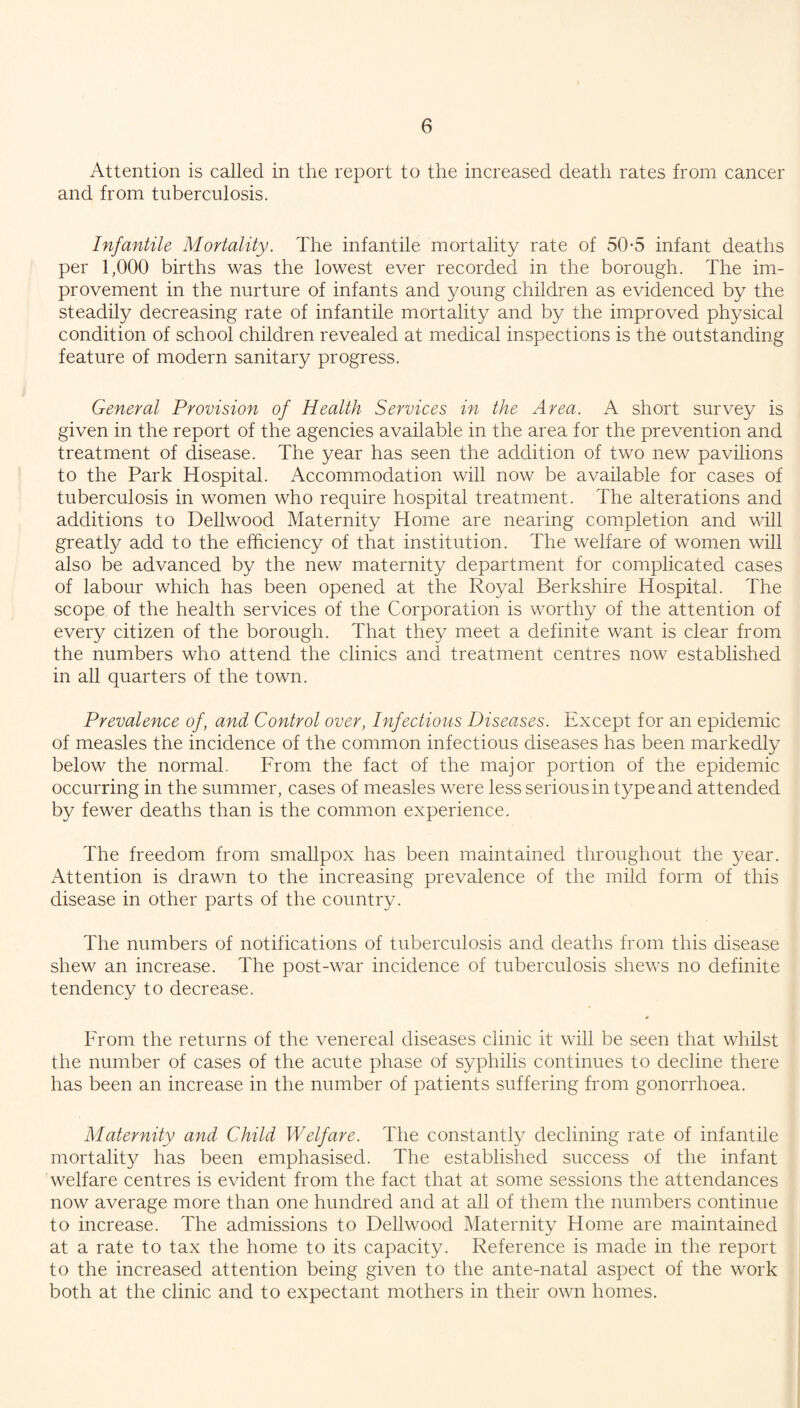 Attention is called in the report to the increased death rates from cancer and from tuberculosis. Infantile Mortality. The infantile mortality rate of 50-5 infant deaths per 1,000 births was the lowest ever recorded in the borough. The im¬ provement in the nurture of infants and young children as evidenced by the steadily decreasing rate of infantile mortality and by the improved physical condition of school children revealed at medical inspections is the outstanding feature of modern sanitary progress. General Provision of Health Services in the Area. A short survey is given in the report of the agencies available in the area for the prevention and treatment of disease. The year has seen the addition of two new pavilions to the Park Hospital. Accommodation will now be available for cases of tuberculosis in women who require hospital treatment. The alterations and additions to Dellwood Maternity Home are nearing completion and will greatly add to the efficiency of that institution. The welfare of women will also be advanced by the new maternity department for complicated cases of labour which has been opened at the Royal Berkshire Hospital. The scope of the health services of the Corporation is worthy of the attention of every citizen of the borough. That they meet a definite want is clear from the numbers who attend the clinics and treatment centres now established in all quarters of the town. Prevalence of, and Control over, Infectious Diseases. Except for an epidemic of measles the incidence of the common infectious diseases has been markedly below the normal. From the fact of the major portion of the epidemic occurring in the summer, cases of measles were less serious in type and attended by fewer deaths than is the common experience. The freedom from smallpox has been maintained throughout the year. Attention is drawn to the increasing prevalence of the mild form of this disease in other parts of the country. The numbers of notifications of tuberculosis and deaths from this disease shew an increase. The post-war incidence of tuberculosis shews no definite tendency to decrease. From the returns of the venereal diseases clinic it will be seen that whilst the number of cases of the acute phase of syphilis continues to decline there has been an increase in the number of patients suffering from gonorrhoea. Maternity and Child Welfare. The constantly declining rate of infantile mortality has been emphasised. The established success of the infant welfare centres is evident from the fact that at some sessions the attendances now average more than one hundred and at all of them the numbers continue to increase. The admissions to Dellwood Maternity Home are maintained at a rate to tax the home to its capacity. Reference is made in the report to the increased attention being given to the ante-natal aspect of the work both at the clinic and to expectant mothers in their own homes.