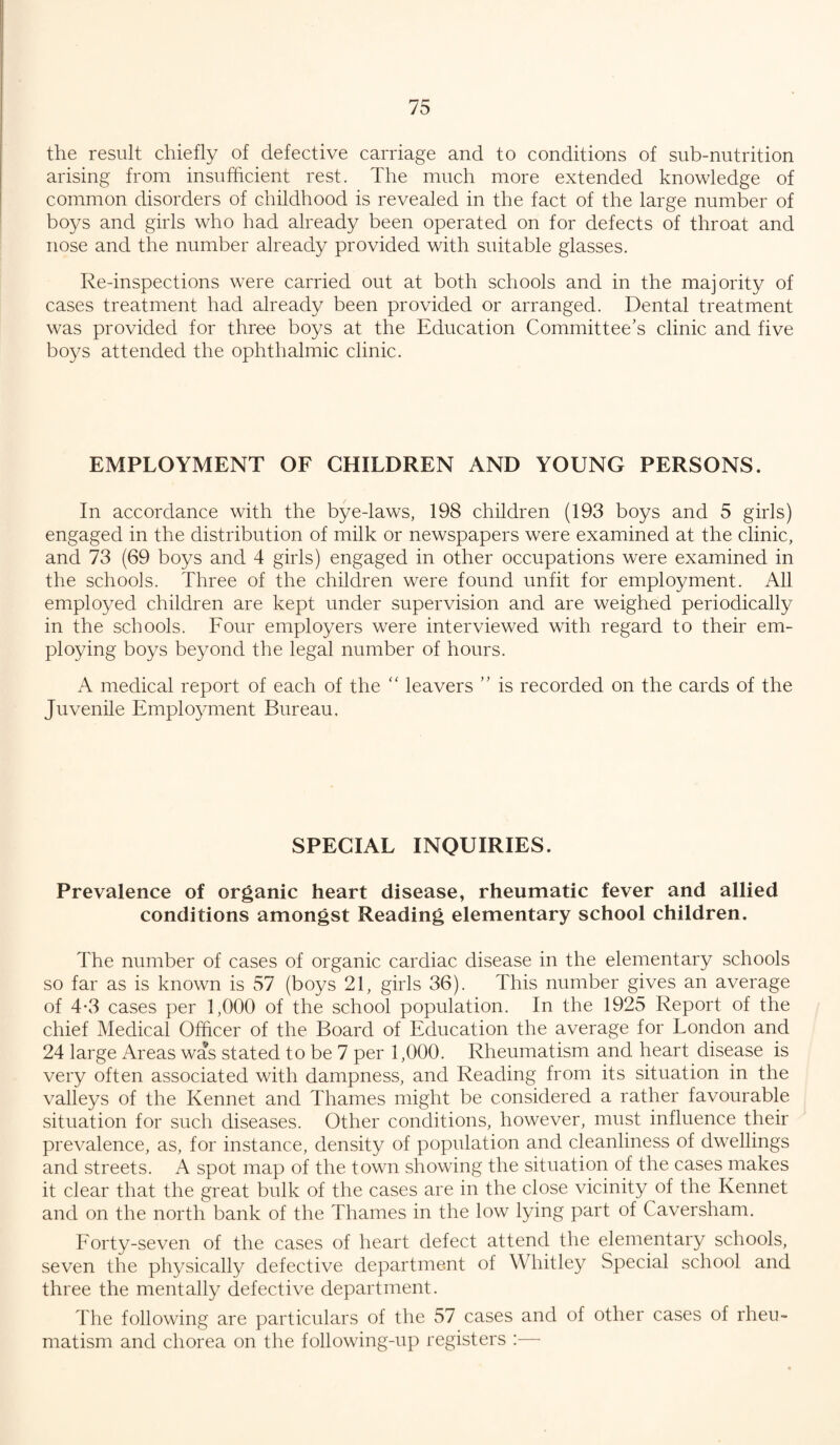 the result chiefly of defective carriage and to conditions of sub-nutrition arising from insufficient rest. The much more extended knowledge of common disorders of childhood is revealed in the fact of the large number of boys and girls who had already been operated on for defects of throat and nose and the number already provided with suitable glasses. Re-inspections were carried out at both schools and in the majority of cases treatment had already been provided or arranged. Dental treatment was provided for three boys at the Education Committee’s clinic and five boys attended the ophthalmic clinic. EMPLOYMENT OF CHILDREN AND YOUNG PERSONS. In accordance with the bye-laws, 198 children (193 boys and 5 girls) engaged in the distribution of milk or newspapers were examined at the clinic, and 73 (69 boys and 4 girls) engaged in other occupations were examined in the schools. Three of the children were found unfit for employment. All employed children are kept under supervision and are weighed periodically in the schools. Four employers were interviewed with regard to their em¬ ploying boys beyond the legal number of hours. A medical report of each of the “ leavers ” is recorded on the cards of the Juvenile Employment Bureau. SPECIAL INQUIRIES. Prevalence of organic heart disease, rheumatic fever and allied conditions amongst Reading elementary school children. The number of cases of organic cardiac disease in the elementary schools so far as is known is 57 (boys 21, girls 36). This number gives an average of 4-3 cases per 1,000 of the school population. In the 1925 Report of the chief Medical Officer of the Board of Education the average for London and 24 large Areas was stated to be 7 per 1,000. Rheumatism and heart disease is very often associated with dampness, and Reading from its situation in the valleys of the Rennet and Thames might be considered a rather favourable situation for such diseases. Other conditions, however, must influence their prevalence, as, for instance, density of population and cleanliness of dwellings and streets. A spot map of the town showing the situation of the cases makes it clear that the great bulk of the cases are in the close vicinity of the Rennet and on the north bank of the Thames in the low lying part of Caversham. Forty-seven of the cases of heart defect attend the elementary schools, seven the physically defective department of Whitley Special school and three the mentally defective department. The following are particulars of the 57 cases and of other cases of rheu¬ matism and chorea on the following-up registers :—