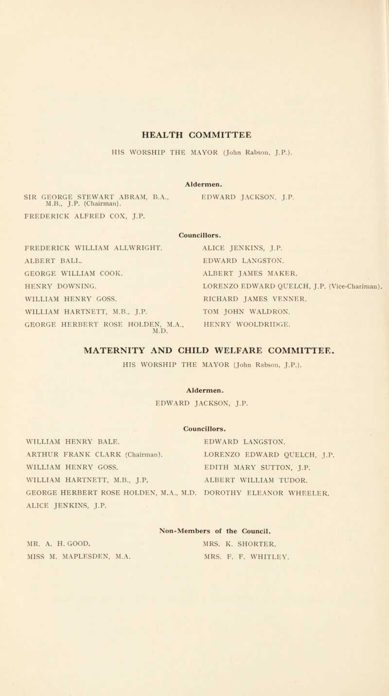 HEALTH COMMITTEE HIS WORSHIP THE MAYOR (John Rabson, J.P.). Aldermen. SIR GEORGE STEWART ABRAM, B.A., EDWARD JACKSON, J.P. M.B., J.P. (Chairman). FREDERICK ALFRED COX, J.P. Councillors. FREDERICK WILLIAM ALLWRIGHT. ALBERT BALL. GEORGE WILLIAM COOK. HENRY DOWNING. WILLIAM HENRY GOSS. WILLIAM HARTNETT, M.B., J.P. GEORGE HERBERT ROSE HOLDEN, M.A., M.D. ALICE JENKINS, J.P. EDWARD LANGSTON. ALBERT JAMES MAKER. LORENZO EDWARD QUELCH, J.P. (Vice-Chariman). RICHARD JAMES VENNER. TOM JOHN WALDRON. HENRY WOOLDRIDGE. MATERNITY AND CHILD WELFARE COMMITTEE. HIS WORSHIP THE MAYOR (John Rabson, J.P.). Aldermen. EDWARD JACKSON, J.P. WILLIAM HENRY BALE. ARTHUR FRANK CLARK (Chairman). WILLIAM HENRY GOSS. WILLIAM HARTNETT, M.B., J.P. GEORGE HERBERT ROSE HOLDEN, M.A., M.D. ALICE JENKINS, J.P. Councillors. EDWARD LANGSTON. LORENZO EDWARD QUELCH, J.P. EDITH MARY SUTTON, J.P. ALBERT WILLIAM TUDOR. DOROTHY ELEANOR WHEELER. Non-Members of the Council. MR. A. H. GOOD. MISS M. MAPLESDEN, M.A. MRS. K. SHORTER. MRS. F. F. WHITLEY.