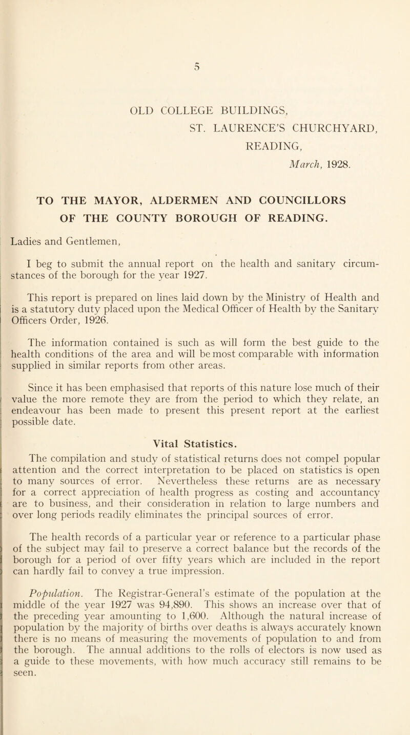 OLD COLLEGE BUILDINGS, ST. LAURENCE’S CHURCHYARD, READING, March, 1928. TO THE MAYOR, ALDERMEN AND COUNCILLORS OF THE COUNTY BOROUGH OF READING. Ladies and Gentlemen, I beg to submit the annual report on the health and sanitary circum¬ stances of the borough for the year 1927. This report is prepared on lines laid down by the Ministry of Health and is a statutory duty placed upon the Medical Officer of Health by the Sanitary Officers Order, 1926. The information contained is such as will form the best guide to the health conditions of the area and will be most comparable with information supplied in similar reports from other areas. Since it has been emphasised that reports of this nature lose much of their value the more remote they are from the period to which they relate, an endeavour has been made to present this present report at the earliest possible date. Vital Statistics. The compilation and study of statistical returns does not compel popular attention and the correct interpretation to be placed on statistics is open to many sources of error. Nevertheless these returns are as necessary for a correct appreciation of health progress as costing and accountancy are to business, and their consideration in relation to large numbers and over long periods readily eliminates the principal sources of error. The health records of a particular year or reference to a particular phase of the subject may fail to preserve a correct balance but the records of the borough for a period of over fifty years which are included in the report can hardly fail to convey a true impression. Population. The Registrar-General’s estimate of the population at the middle of the year 1927 was 94,890. This shows an increase over that of the preceding year amounting to 1,600. Although the natural increase of population by the majority of births over deaths is always accurately known there is no means of measuring the movements of population to and from the borough. The annual additions to the rolls of electors is now used as a guide to these movements, with how much accuracy still remains to be seen.