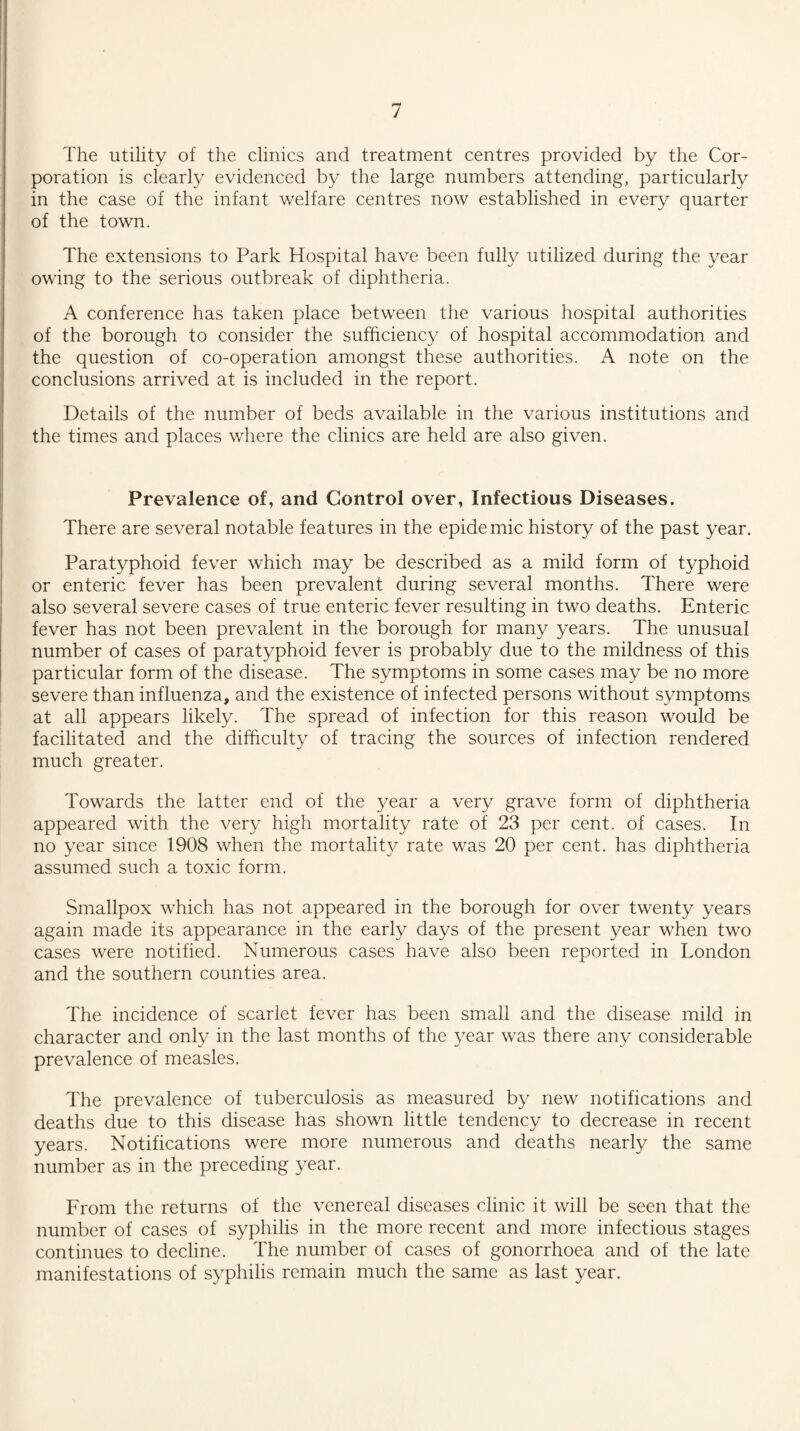 The utility of the clinics and treatment centres provided by the Cor¬ poration is clearly evidenced by the large numbers attending, particularly in the case of the infant welfare centres now established in every quarter of the town. The extensions to Park Hospital have been fully utilized during the year owing to the serious outbreak of diphtheria. A conference has taken place between the various hospital authorities of the borough to consider the sufficiency of hospital accommodation and the question of co-operation amongst these authorities. A note on the conclusions arrived at is included in the report. Details of the number of beds available in the various institutions and the times and places where the clinics are held are also given. Prevalence of, and Control over, Infectious Diseases. There are several notable features in the epidemic history of the past year. Paratyphoid fever which may be described as a mild form of typhoid or enteric fever has been prevalent during several months. There were also several severe cases of true enteric fever resulting in two deaths. Enteric fever has not been prevalent in the borough for many years. The unusual number of cases of paratyphoid fever is probably due to the mildness of this particular form of the disease. The symptoms in some cases may be no more severe than influenza, and the existence of infected persons without symptoms at all appears likely. The spread of infection for this reason would be facilitated and the difficulty of tracing the sources of infection rendered much greater. Towards the latter end of the year a very grave form of diphtheria appeared with the very high mortality rate of 23 per cent, of cases. In no year since 1908 when the mortality rate was 20 per cent, has diphtheria assumed such a toxic form. Smallpox which has not appeared in the borough for over twenty years again made its appearance in the early days of the present year when two cases were notified. Numerous cases have also been reported in London and the southern counties area. The incidence of scarlet fever has been small and the disease mild in character and only in the last months of the year was there any considerable prevalence of measles. The prevalence of tuberculosis as measured by new notifications and deaths due to this disease has shown little tendency to decrease in recent years. Notifications were more numerous and deaths nearly the same number as in the preceding year. From the returns of the venereal diseases clinic it will be seen that the number of cases of syphilis in the more recent and more infectious stages continues to decline. The number of cases of gonorrhoea and of the late manifestations of syphilis remain much the same as last year.