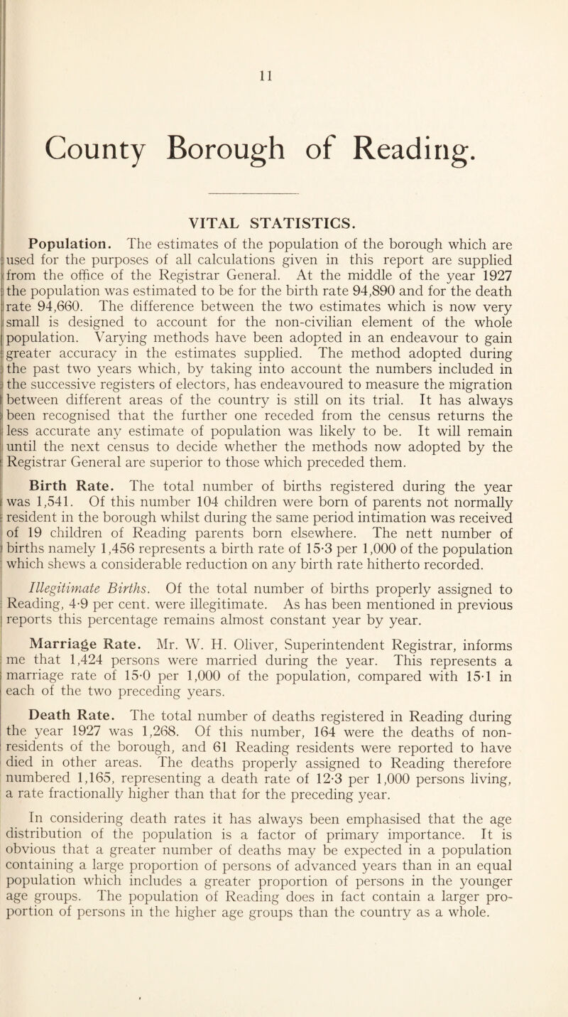 County Borough of Reading. VITAL STATISTICS. Population. The estimates of the population of the borough which are used for the purposes of all calculations given in this report are supplied from the office of the Registrar General. At the middle of the year 1927 the population was estimated to be for the birth rate 94,890 and for the death rate 94,660. The difference between the two estimates which is now very small is designed to account for the non-civilian element of the whole population. Varying methods have been adopted in an endeavour to gain greater accuracy in the estimates supplied. The method adopted during the past two years which, by taking into account the numbers included in the successive registers of electors, has endeavoured to measure the migration between different areas of the country is still on its trial. It has always been recognised that the further one receded from the census returns the less accurate any estimate of population was likely to be. It will remain until the next census to decide whether the methods now adopted by the Registrar General are superior to those which preceded them. Birth Rate. The total number of births registered during the year was 1,541. Of this number 104 children were born of parents not normally resident in the borough whilst during the same period intimation was received of 19 children of Reading parents born elsewhere. The nett number of births namely 1,456 represents a birth rate of 15-3 per 1,000 of the population which shews a considerable reduction on any birth rate hitherto recorded. Illegitimate Births. Of the total number of births properly assigned to Reading, 4-9 per cent, were illegitimate. As has been mentioned in previous reports this percentage remains almost constant year by year. Marriage Rate. Mr. W. H. Oliver, Superintendent Registrar, informs me that 1,424 persons were married during the year. This represents a marriage rate of 15-0 per 1,000 of the population, compared with 15-1 in each of the two preceding years. Death Rate. The total number of deaths registered in Reading during the year 1927 was 1,268. Of this number, 164 were the deaths of non¬ residents of the borough, and 61 Reading residents were reported to have died in other areas. The deaths properly assigned to Reading therefore numbered 1,165, representing a death rate of 12-3 per 1,000 persons living, a rate fractionally higher than that for the preceding year. In considering death rates it has always been emphasised that the age distribution of the population is a factor of primary importance. It is obvious that a greater number of deaths may be expected in a population containing a large proportion of persons of advanced years than in an equal population which includes a greater proportion of persons in the younger age groups. The population of Reading does in fact contain a larger pro¬ portion of persons in the higher age groups than the country as a whole.