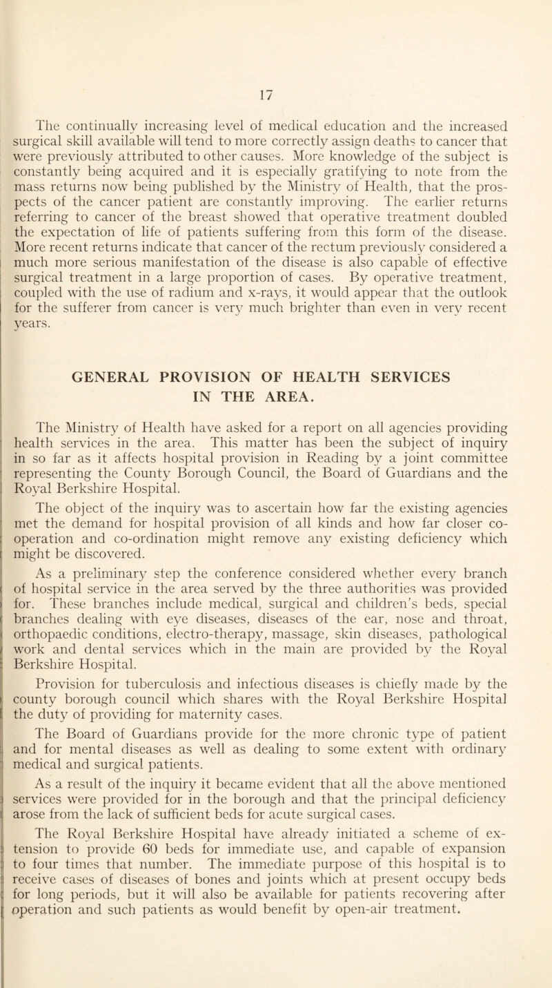 The continually increasing level of medical education and the increased surgical skill available will tend to more correctly assign deaths to cancer that were previously attributed to other causes. More knowledge of the subject is constantly being acquired and it is especially gratifying to note from the mass returns now being published by the Ministry of Health, that the pros¬ pects of the cancer patient are constantly improving. The earlier returns referring to cancer of the breast showed that operative treatment doubled the expectation of life of patients suffering from this form of the disease. More recent returns indicate that cancer of the rectum previously considered a much more serious manifestation of the disease is also capable of effective surgical treatment in a large proportion of cases. By operative treatment, coupled with the use of radium and x-rays, it would appear that the outlook for the sufferer from cancer is very much brighter than even in very recent vears. V1 GENERAL PROVISION OF HEALTH SERVICES IN THE AREA. The Ministry of Health have asked for a report on all agencies providing health services in the area. This matter has been the subject of inquiry in so far as it affects hospital provision in Reading by a joint committee representing the County Borough Council, the Board of Guardians and the Royal Berkshire Hospital. The object of the inquiry was to ascertain how far the existing agencies met the demand for hospital provision of all kinds and how far closer co¬ operation and co-ordination might remove any existing deficiency which might be discovered. As a preliminary step the conference considered whether every branch of hospital service in the area served by the three authorities was provided for. These branches include medical, surgical and children’s beds, special branches dealing with eye diseases, diseases of the ear, nose and throat, orthopaedic conditions, electro-therapy, massage, skin diseases, pathological work and dental services which in the main are provided by the Royal Berkshire Hospital. Provision for tuberculosis and infectious diseases is chiefly made by the county borough council which shares with the Royal Berkshire Hospital the duty of providing for maternity cases. The Board of Guardians provide for the more chronic type of patient and for mental diseases as well as dealing to some extent with ordinary medical and surgical patients. As a result of the inquiry it became evident that all the above mentioned services were provided for in the borough and that the principal deficiency arose from the lack of sufficient beds for acute surgical cases. The Royal Berkshire Hospital have already initiated a scheme of ex¬ tension to provide 60 beds for immediate use, and capable of expansion to four times that number. The immediate purpose of this hospital is to receive cases of diseases of bones and joints which at present occupy beds for long periods, but it will also be available for patients recovering after operation and such patients as would benefit by open-air treatment.