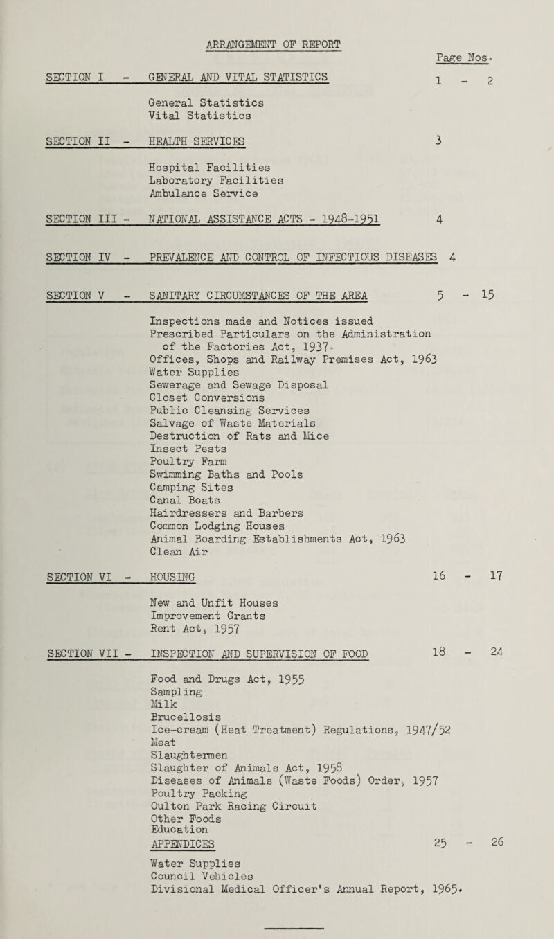 ARRANGEMENT OF REPORT Page Nos- SECTION I - GENERAL AND VITAL STATISTICS x General Statistics Vital Statistics SEGTION II - HEALTH SERVICES 3 Hospital Facilities Laboratory Facilities Ambulance Service SECTION III - NATIONAL ASSISTANCE ACTS - 1948-1951 4 SECTION IV - PREVALENCE AND CONTROL OF INFECTIOUS DISEASES 4 SECTION V - SANITARY CIRCUMSTANCES OF THE AREA 5-15 Inspections made and Notices issued Prescribed Particulars on the Administration of the Factories Act, 1937• Offices, Shops and Railway Premises Act, 1963 Water Supplies Sewerage and Sewage Disposal Closet Conversions Public Cleansing Services Salvage of Waste Materials Destruction of Rats and Mice Insect Pests Poultry Farm Swimming Baths and Pools Camping Sites Canal Boats Hairdressers and Barbers Common Lodging Houses Animal Boarding Establishments Act, 1963 Clean Air SECTION VI - HOUSING 16 - 17 New and Unfit Houses Improvement Grants Rent Act, 1957 SEGTION VII - INSPECTION AND SUPERVISION OF FOOD 18 - 24 Food and Drugs Act, 1955 Sampling- Milk Brucellosis Ice-cream (Heat Treatment) Regulations, 1947/52 Meat Slaughtermen Slaughter of Animals Act, 1958 Diseases of Animals (Waste Foods) Order, 1957 Poultry Packing Oulton Park Racing Circuit Other Foods Education APPENDICES 25 - 26 Water Supplies Council Vehicles Divisional Medical Officer’s Annual Report, 1965*