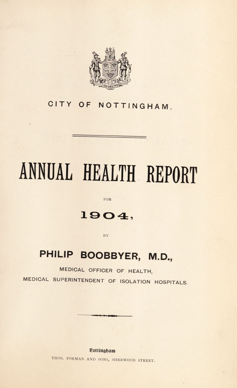 CITY OF NOTTINGHAM. ANNOAL HEALTH REPORT FOR 1004, BY PHILIP BOOBBYER, M.D., MEDICAL OFFICER OF HEALTH, MEDICAL SUPERINTENDENT OF ISOLATION HOSPITALS. nottingbaiti THOS. FORMAN AND SONS, SHERWOOD STREET.