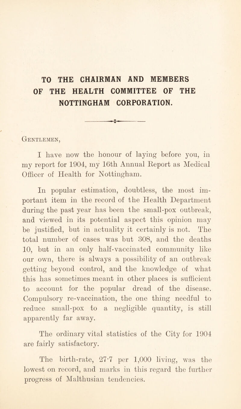 TO THE CHAIRMAN AND MEMBERS OF THE HEALTH COMMITTEE OF THE NOTTINGHAM CORPORATION. Gentlemen, I have now the honour of laying before you, in my report for 1904, my 16th Annual Report as Medical Officer of Health for Nottingham. In popular estimation, doubtless, the most im¬ portant item in the record of the Health Department during the past year has been the small-pox outbreak, and viewed in its potential aspect this opinion may be justified, but in actuality it certainly is not. The total number of cases was but 308, and the deaths 10, but in an only half-vaccinated community like our own, there is always a possibility of an outbreak getting beyond control, and the knowledge of what this has sometimes meant in other places is sufficient to account for the popular dread of the disease. Compulsory re-vaccination, the one thing needful to reduce small-pox to a negligible quantity, is still apparently far away. The ordinary vital statistics of the City for 1904 are fairly satisfactory. The birth-rate, 27*7 per 1,000 living, was the lowest on record, and marks in this regard the further progress of Malthusian tendencies.
