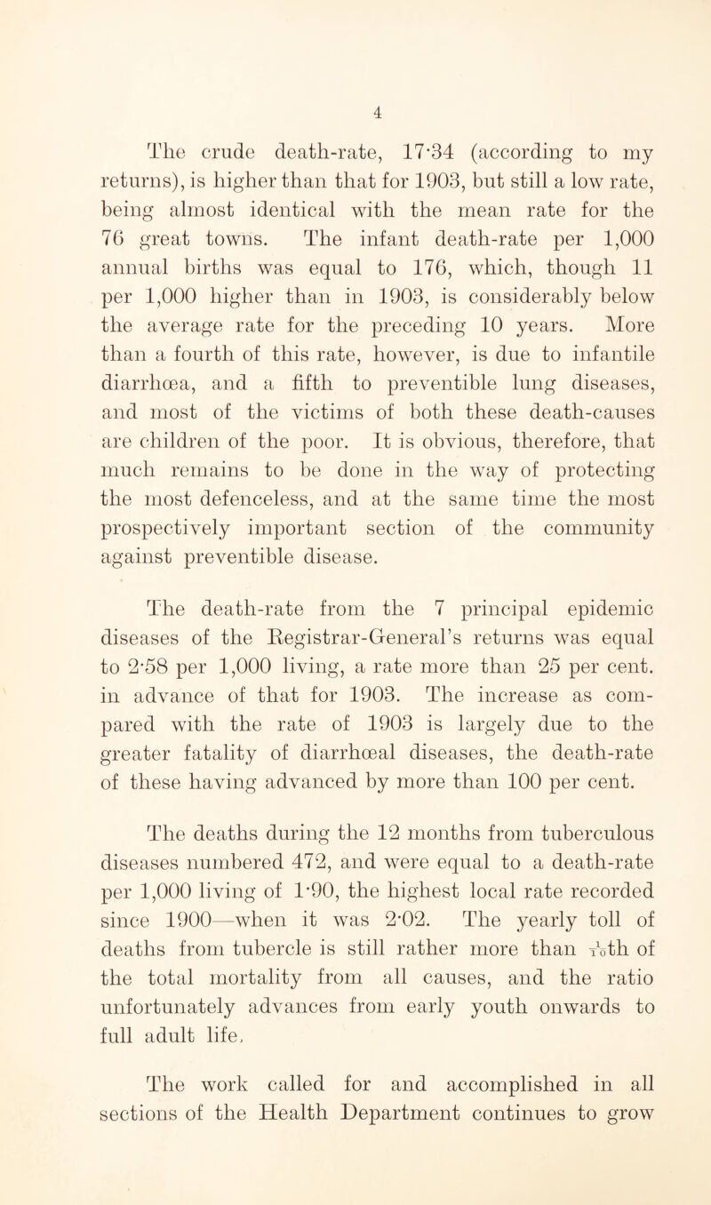 The crude death-rate, 17*34 (according to my returns), is higher than that for 1903, but still a low rate, being almost identical with the mean rate for the 76 great towns. The infant death-rate per 1,000 annual births was equal to 176, which, though 11 per 1,000 higher than in 1903, is considerably below the average rate for the preceding 10 years. More than a fourth of this rate, however, is due to infantile diarrhoea, and a fifth to preventible lung diseases, and most of the victims of both these death-causes are children of the poor. It is obvious, therefore, that much remains to be done in the way of protecting the most defenceless, and at the same time the most prospectively important section of the community against preventible disease. The death-rate from the 7 principal epidemic diseases of the Eegistrar-General’s returns was equal to 2*58 per 1,000 living, a rate more than 25 per cent, in advance of that for 1903. The increase as com¬ pared with the rate of 1903 is largely due to the greater fatality of diarrhoeal diseases, the death-rate of these having advanced by more than 100 per cent. The deaths during the 12 months from tuberculous diseases numbered 472, and were equal to a death-rate per 1,000 living of 1*90, the highest local rate recorded since 1900—when it was 2*02. The yearly toll of deaths from tubercle is still rather more than Toth of the total mortality from all causes, and the ratio unfortunately advances from early youth onwards to full adult life. The work called for and accomplished in all sections of the Health Department continues to grow