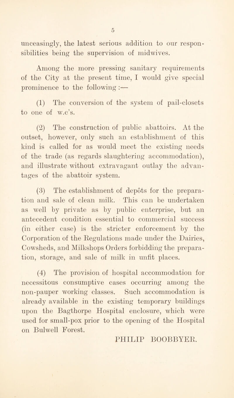 unceasingly, the latest serious addition to our respon¬ sibilities being the supervision of midwives. Among the more pressing sanitary requirements of the City at the present time, I would give special prominence to the following :— (1) The conversion of the system of pail-closets to one of w.c’s. (2) The construction of public abattoirs. At the outset, however, only such an establishment of this kind is called for as would meet the existing needs of the trade (as regards slaughtering accommodation), and illustrate without extravagant outlay the advan¬ tages of the abattoir system. (3) The establishment of depots for the prepara¬ tion and sale of clean milk. This can be undertaken as well by private as by public enterprise, but an antecedent condition essential to commercial success (in either case) is the stricter enforcement by the Corporation of the Eegulations made under the Dairies, Cowsheds, and Milkshops Orders forbidding the prepara¬ tion, storage, and sale of milk in unfit places. (4) The provision of hospital accommodation for necessitous consumptive cases occurring among the non-pauper working classes. Such accommodation is already available in the existing temporary buildings upon the Bagthorpe Hospital enclosure, which were used for small-pox prior to the opening of the Hospital on Bulwell Forest. PHILIP BOOBBYEE.