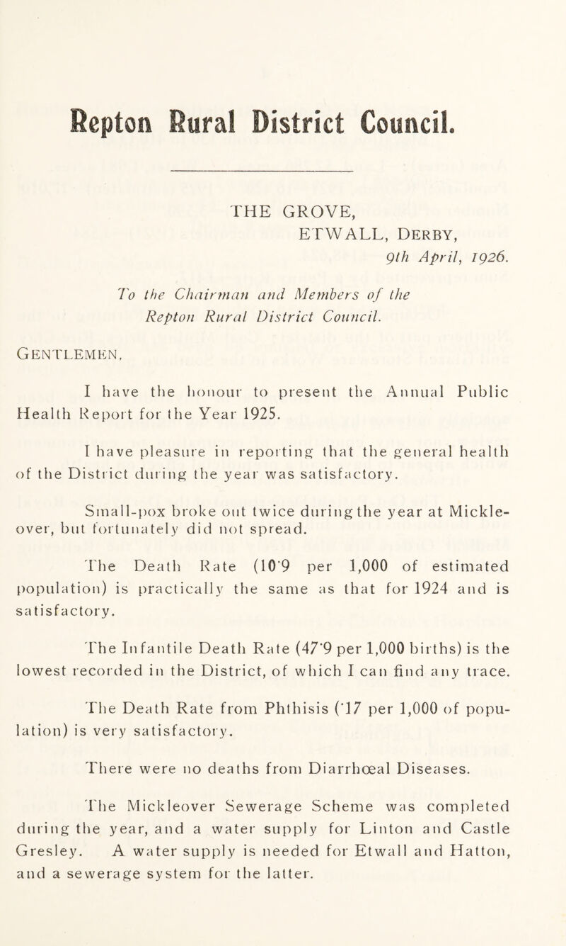 THE GROVE, ETWALL, Derby, 9th April, 1926. To the Chairman and Members of the Repton Rural District Council. Gentlemen, I have the honour to present the Annual Public Health Report for the Year 1925. I have pleasure in reporting that the general health of the District during the year was satisfactory. Small-pox broke out twice during the year at Mickle- over, but fortunately did not spread. The Death Rate (10*9 per 1,000 of estimated population) is practically the same as that for 1924 and is satisfactory. The In fan tile Death Rate (47*9 per 1,000 births) is the lowest recorded in the District, of which I can find any trace. The Death Rate from Phthisis (T7 per 1,000 of popu¬ lation) is very satisfactory. There were no deaths from Diarrhoeal Diseases. The Mickleover Sewerage Scheme was completed during the year, and a water supply for Linton and Castle Gresley. A water supply is needed for Etwall and Hatton, and a sewerage system for the latter.