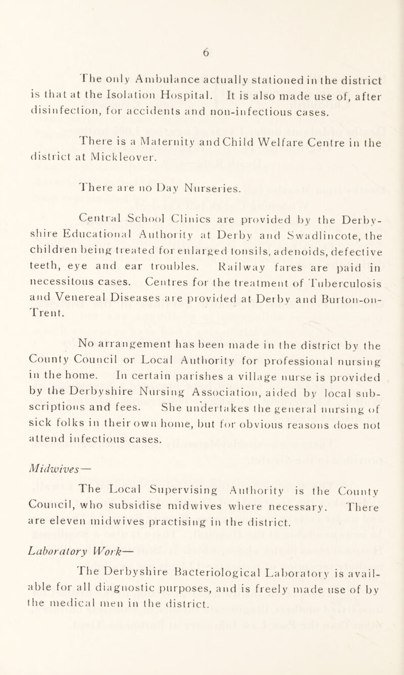 The only Ambulance actually stationed in the district is that at the Isolation Hospital. It is also made use of, after disinfection, for accidents and non-infectious cases. There is a Maternity and Child Welfare Centre in the district at Mickleover. I here are no Day Nurseries. Central School Clinics are provided by the Derby¬ shire Educational Authority at Derby and Swadlincote, the children being treated for enlarged tonsiIs, adenoids, defective teeth, eye and ear troubles. Railway fares are paid in necessitous cases. Centres for the treatment of Tuberculosis and Venereal Diseases are provided at Derby and Burton-on- Trent. No arrangement has been made in the district by the County Council or Local Authority for professional nursing in the home. In certain parishes a village nurse is provided by the Derbyshire Nursing Association, aided by local sub¬ scriptions and fees. She undertakes the general nursing of sick folks in their own home, but for obvious reasons does not attend infectious cases. Midwives— The Local Supervising Authority is the County Council, who subsidise midwives where necessary. There are eleven midwives practising in the district. Laboratory Work— The Derbyshire Bacteriological Laboratory is avail¬ able for all diagnostic purposes, and is freely made use of by the medical men in the district.