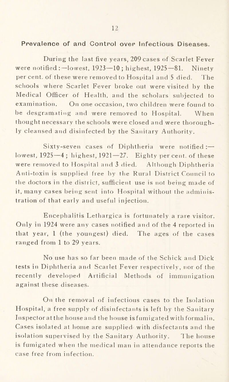 Prevalence of and Control over Infectious Diseases. During the last five years, 209 cases of Scarlet Fever were notified:—lowest, 1923—10; highest, 1925—81. Ninety per cent, ot these were removed to Hospital and 5 died. The schools where Scarlet Fever broke out were visited by the Medical Officer of Health, and the scholars subjected to examination. On one occasion, two children were found to be desgramating and were removed to Hospital. When thought necessary the schools were closed and were thorough¬ ly cleansed and disinfected by the Sanitary Authority. Sixty-seven cases of Diphtheria were notified :—• lowest, 1925—4; highest, 1921—27. Eighty per cent, of these were removed to Hospital and 3 died. Although Diphtheria Anti-toxin is supplied free by the Rural District Council to the doctors in the district, sufficient use is not being made of it, many cases being sent into Hospital without the adminis¬ tration of that early and useful injection. Encephalitis Lethargica is fortunately a rare visitor. Only in 1924 were any cases notified and of the 4 reported in that year, 1 (the youngest) died. The ages of the cases ranged from 1 to 29 years. No use has so far been made of the Schick and Dick tests in Diphtheria and Scarlet Fever respectively, nor of the recently developed Artificial Methods of immunigation against these diseases. On the removal of infectious cases to the Isolation Hospital, a free supply of disinfectants is left by the Sanitary Inspector at the house and the house is fumigated with formalin. Cases isolated at home are supplied with disfectants and the isolation supervised by the Sanitary Authority. T he house is fumigated when the medical man in attendance reports the case free from infection.