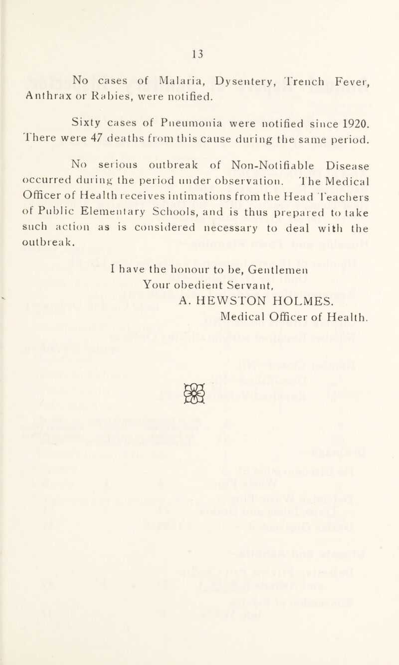No cases of Malaria, Dysentery, Trench Fever, Anthrax or Rabies, were notified. Sixty cases of Pneumonia were notified since 1920. 1 here were 47 deaths from this cause during the same period. No serious outbreak of Non-Notifiable Disease occurred during the period under observation. The Medical Officer of Health receives intimations from the Plead Teachers of Public Elementary Schools, and is thus prepared to take such action as is considered necessary to deal with the outbreak. I have the honour to be, Gentlemen Your obedient Servant, A. HEWSTON HOLMES. Medical Officer of Health.
