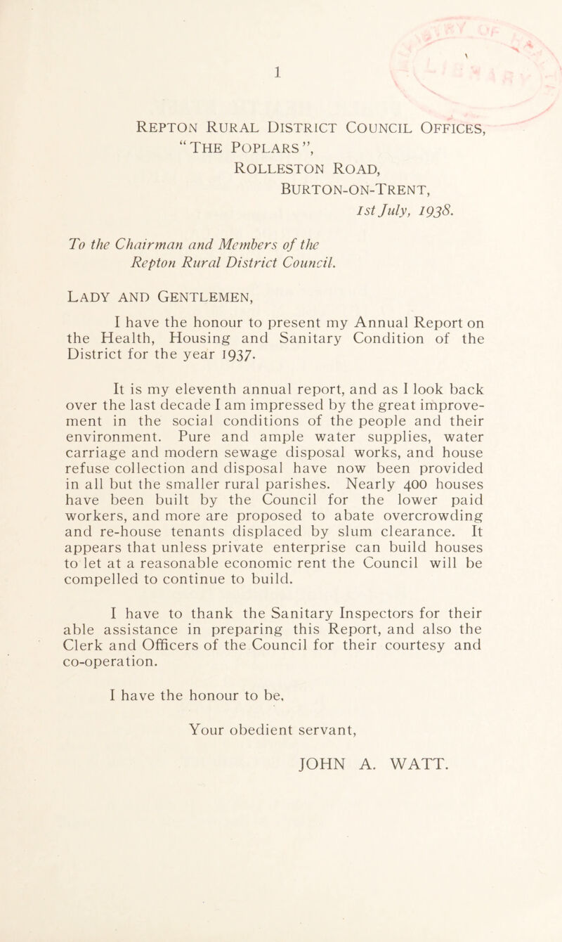 Repton Rural District Council Offices, “The Poplars”, Rolleston Road, Burton-on-Trent, 1st July, 1938. To the Chairman and Members of the Repton Rural District Council. Lady and Gentlemen, I have the honour to present my Annual Report on the Health, Housing and Sanitary Condition of the District for the year 1937. It is my eleventh annual report, and as I look back over the last decade I am impressed by the great improve¬ ment in the social conditions of the people and their environment. Pure and ample water supplies, water carriage and modern sewage disposal works, and house refuse collection and disposal have now been provided in all but the smaller rural parishes. Nearly 400 houses have been built by the Council for the lower paid workers, and more are proposed to abate overcrowding and re-house tenants displaced by slum clearance. It appears that unless private enterprise can build houses to let at a reasonable economic rent the Council will be compelled to continue to build. I have to thank the Sanitary Inspectors for their able assistance in preparing this Report, and also the Clerk and Officers of the Council for their courtesy and co-operation. I have the honour to be. Your obedient servant, JOHN A. WATT.