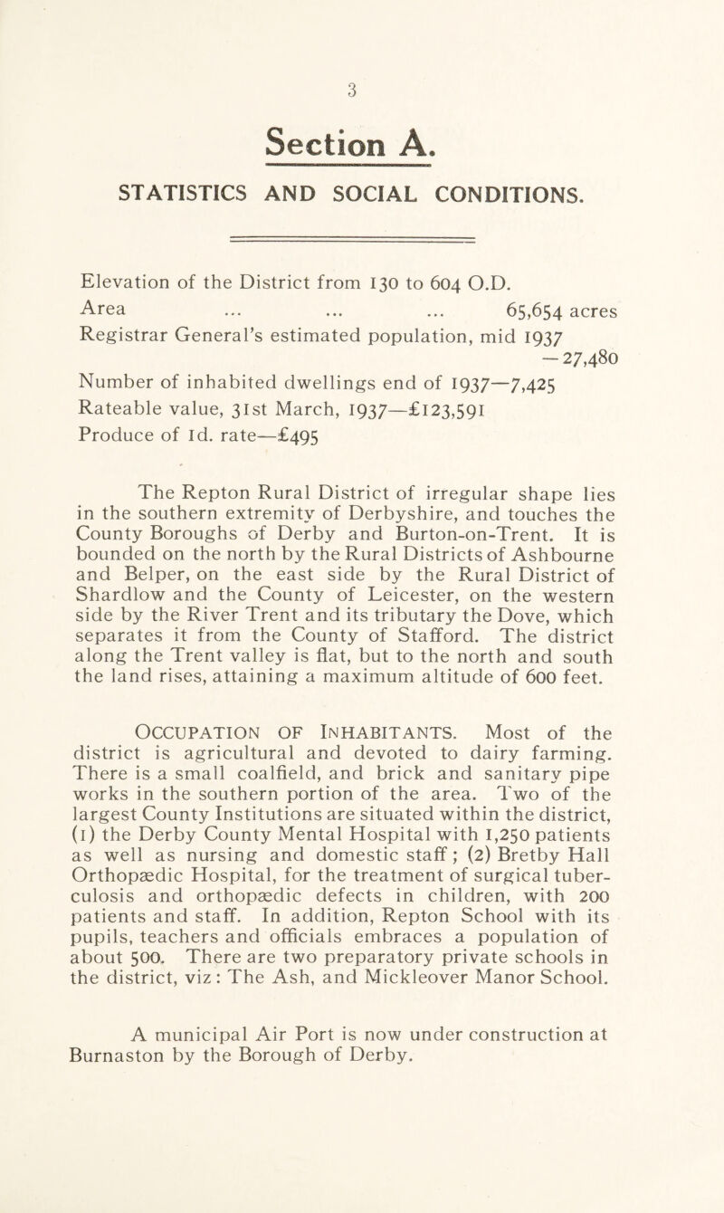 Section A. STATISTICS AND SOCIAL CONDITIONS. Elevation of the District from 130 to 604 O.D. Area ... ... ... 65,654 acres Registrar General’s estimated population, mid 1937 - 27,480 Number of inhabited dwellings end of 1937—7,425 Rateable value, 31st March, 1937—£123,591 Produce of Id. rate—£495 The Repton Rural District of irregular shape lies in the southern extremity of Derbyshire, and touches the County Boroughs of Derby and Burton-on-Trent. It is bounded on the north by the Rural Districts of Ashbourne and Helper, on the east side by the Rural District of Shardlow and the County of Leicester, on the western side by the River Trent and its tributary the Dove, which separates it from the County of Stafford. The district along the Trent valley is flat, but to the north and south the land rises, attaining a maximum altitude of 600 feet. Occupation op Inhabitants. Most of the district is agricultural and devoted to dairy farming. There is a small coalfield, and brick and sanitary pipe works in the southern portion of the area. Two of the largest County Institutions are situated within the district, (1) the Derby County Mental Hospital with 1,250 patients as well as nursing and domestic staff; (2) Bretby Hall Orthopaedic Hospital, for the treatment of surgical tuber¬ culosis and orthopaedic defects in children, with 200 patients and staff. In addition, Repton School with its pupils, teachers and officials embraces a population of about 500. There are two preparatory private schools in the district, viz: The Ash, and Mickleover Manor School. A municipal Air Port is now under construction at Burnaston by the Borough of Derby.