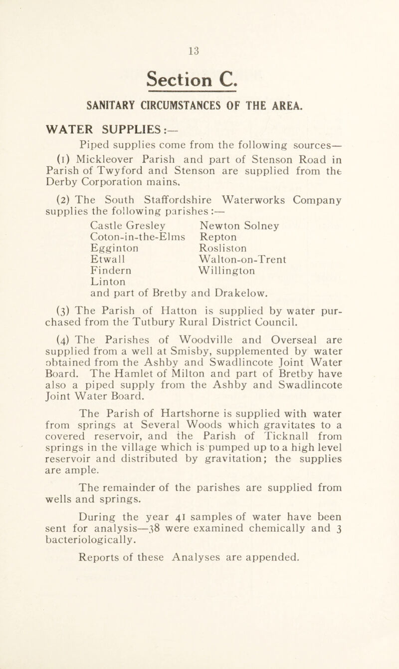 Section. C. SANITARY CIRCUMSTANCES OF THE AREA. WATER SUPPLIES:— Piped supplies come from the following sources— (t) Mickleover Parish and part of Stenson Road in Parish of Twyford and Stenson are supplied from the Derby Corporation mains, (2) The South Staffordshire Waterworks Company supplies the following parishes:— Castle Gresley Coton-in-the-Elms Egginton Etwall Findern Newton Solney Repton Rosliston Walt on-on-Trent Willington Linton and part of Bretby and Drakelow. (3) The Parish of Hatton is supplied by water pur¬ chased from the Tutbury Rural District Council. (4) The Parishes of Woodville and Overseal are supplied from a well at Smisby, supplemented by water obtained from the Ashby and Swadlincote joint Water Board. The Hamlet of Milton and part of Bretby have also a piped supply from the Ashby and Swadlincote Joint Water Board. The Parish of Hartshorne is supplied with water from springs at Several Woods which gravitates to a covered reservoir, and the Parish of Ticknall from springs in the village which is pumped up to a high level reservoir and distributed by gravitation; the supplies are ample. The remainder of the parishes are supplied from wells and springs. During the year 41 samples of water have been sent for analysis—38 were examined chemically and 3 bacteriologically. Reports of these Analyses are appended.
