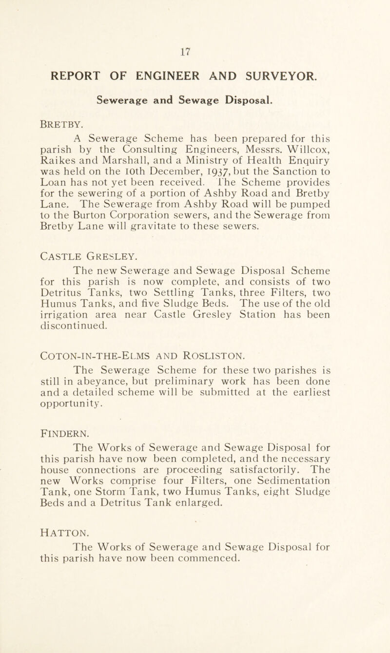REPORT OF ENGINEER AND SURVEYOR. Sewerage and Sewage Disposal. Bretby. A Sewerage Scheme has been prepared for this parish by the Consulting Engineers, Messrs. Willcox, Raikes and Marshall, and a Ministry of Health Enquiry was held on the loth December, 1937, but the Sanction to Loan has not yet been received. The Scheme provides for the sewering of a portion of Ashby Road and Bretby Lane. The Sewerage from Ashby Road will be pumped to the Burton Corporation sewers, and the Sewerage from Bretby Lane will gravitate to these sewers. Castle Gresley. The new Sewerage and Sewage Disposal Scheme for this parish is now complete, and consists of two Detritus Tanks, two Settling Tanks, three Filters, two Humus Tanks, and five Sludge Beds. The use of the old irrigation area near Castle Gresley Station has been discontinued. Coton-in-the-Elms and Rosliston. The Sewerage Scheme for these two parishes is still in abeyance, but preliminary work has been done and a detailed scheme will be submitted at the earliest opportunity. FlNDERN. The Works of Sewerage and Sewage Disposal for this parish have now been completed, and the necessary house connections are proceeding satisfactorily. The new Works comprise four Filters, one Sedimentation Tank, one Storm Tank, two Humus Tanks, eight Sludge Beds and a Detritus Tank enlarged. Hatton. The Works of Sewerage and Sewage Disposal for this parish have now been commenced.
