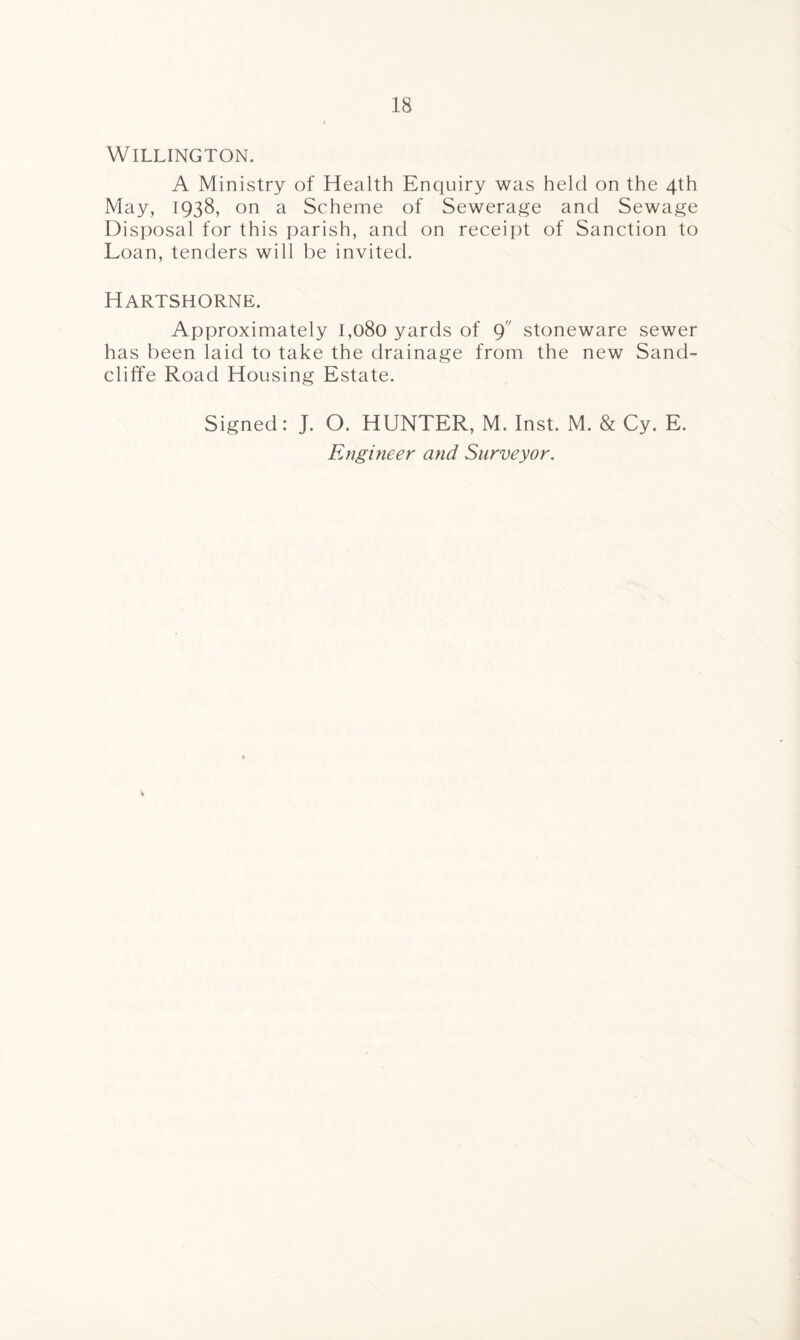 WlLLINGTON. A Ministry of Health Enquiry was held on the 4th May, 1938, on a Scheme of Sewerage and Sewage Disposal for this parish, and on receipt of Sanction to Loan, tenders will be invited. Hartshorne. Approximately 1,080 yards of 9 stoneware sewer has been laid to take the drainage from the new Sand- cliffe Road Housing Estate. Signed: J. O. HUNTER, M. Inst. M. & Cy. E. Engineer and Surveyor.