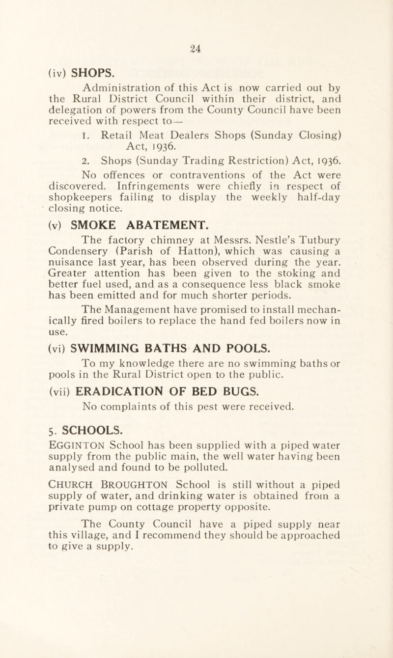 (iv) SHOPS. Administration of this Act is now carried out by the Rural District Council within their district, and delegation of powers from the County Council have been received with respect to— 1. Retail Meat Dealers Shops (Sunday Closing) Act, 1936. 2. Shops (Sunday Trading Restriction) Act, 1936. No offences or contraventions of the Act were discovered. Infringements were chiefly in respect of shopkeepers failing to display the weekly half-day closing notice. (v) SMOKE ABATEMENT. The factory chimney at Messrs. Nestle’s Tutbury Condensery (Parish of Hatton), which was causing a nuisance last year, has been observed during the year. Greater attention has been given to the stoking and better fuel used, and as a consequence less black smoke has been emitted and for much shorter periods. The Management have promised to install mechan¬ ically fired boilers to replace the hand fed boilers now in use. (vi) SWIMMING BATHS AND POOLS. To my knowledge there are no swimming baths or pools in the Rural District open to the public. (vii) ERADICATION OF BED BUGS. No complaints of this pest were received. 5. SCHOOLS. EGGINTON School has been supplied with a piped water supply from the public main, the well water having been analysed and found to be polluted. Church Broughton School is still without a piped supply of water, and drinking water is obtained from a private pump on cottage property opposite. The County Council have a piped supply near this village, and I recommend they should be approached to give a supply.