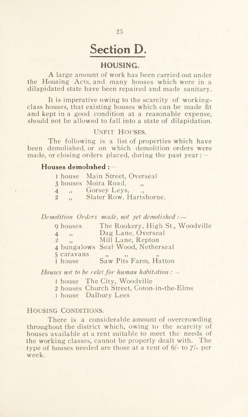 Section D. HOUSING. A large amount of work has been carried out under the Housing Acts, and many houses which were in a dilapidated state have been repaired and made sanitary. It is imperative owing to the scarcity of working- class houses, that existing houses which can be made fit and kept in a good condition at a reasonable expense, should not be allowed to fall into a state of dilapidation. Unfit Houses. The following is a list of properties which have been demolished, or on which demolition orders were made, or closing orders placed, during the past year : — Houses demolished :— 1 house Main Street, Overseal 3 houses Moira Road, ,, 4 „ Gorsey Leys, 2 ,, Slater Row, Hartshorne. Demolition Orders made, not yet demolished :— 9 houses The Rookery, High St., Woodville 4 ,, Dag Lane, Overseal 2 ,, Mill Lane, Repton 4 bungalows Seal Wood, Netherseal 5 caravans I house Saw Pits Farm, Hatton Houses not to he relet for human habitation : — 1 house The City, Woodville 2 houses Church Street, Coton-in-the-Elms i house Dalbury Lees Housing Conditions. There is a considerable amount of overcrowding throughout the district which, owing to the scarcity of houses available at a rent suitable to meet the needs of the working classes, cannot be properly dealt with. The type of houses needed are those at a rent of 6/- to //- per week.