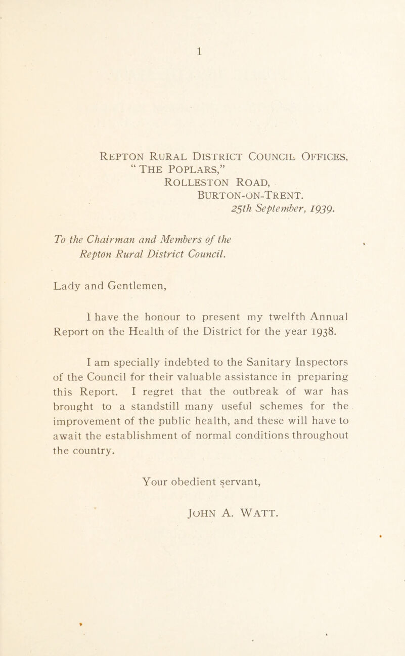 Repton Rural District Council Offices, “The Poplars,” Rolleston Road, Burton-on-Trent. 25th September, 1939. To the Chairman and Members of the Repton Rural District Council. Lady and Gentlemen, 1 have the honour to present my twelfth Annual Report on the Health of the District for the year 1938. I am specially indebted to the Sanitary Inspectors of the Council for their valuable assistance in preparing this Report. I regret that the outbreak of war has brought to a standstill many useful schemes for the improvement of the public health, and these will have to await the establishment of normal conditions throughout the country. Your obedient servant, % 7 * John A. Watt.