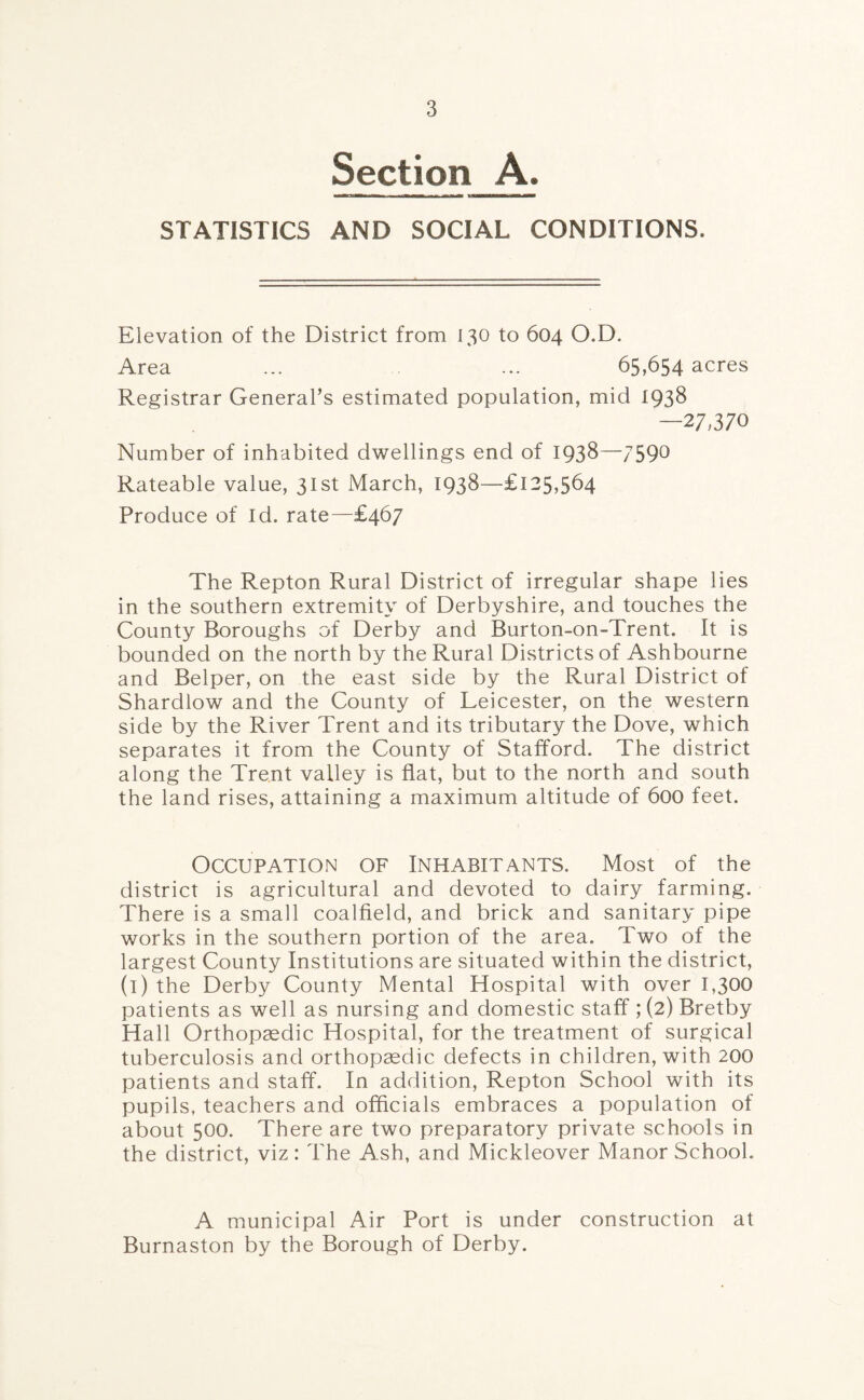 Section A. — — ■ STATISTICS AND SOCIAL CONDITIONS. Elevation of the District from 130 to 604 O.D. Area ... ... 65,654 acres Registrar General’s estimated population, mid 1938 —27,370 Number of inhabited dwellings end of 1938—759° Rateable value, 31st March, 1938—£125,564 Produce of Id. rate—£467 The Repton Rural District of irregular shape lies in the southern extremity of Derbyshire, and touches the County Boroughs of Derby and Burton-on-Trent. It is bounded on the north by the Rural Districts of Ashbourne and Belper, on the east side by the Rural District of Shardlow and the County of Leicester, on the western side by the River Trent and its tributary the Dove, which separates it from the County of Stafford. The district along the Trent valley is fiat, but to the north and south the land rises, attaining a maximum altitude of 600 feet. Occupation of Inhabitants. Most of the district is agricultural and devoted to dairy farming. There is a small coalfield, and brick and sanitary pipe works in the southern portion of the area. Two of the largest County Institutions are situated within the district, (i) the Derby County Mental Hospital with over 1,300 patients as well as nursing and domestic staff ; (2) Bretby Hall Orthopaedic Hospital, for the treatment of surgical tuberculosis and orthopaedic defects in children, with 200 patients and staff. In addition, Repton School with its pupils, teachers and officials embraces a population of about 500. There are two preparatory private schools in the district, viz: The Ash, and Mickleover Manor School. A municipal Air Port is under construction at Burnaston by the Borough of Derby.