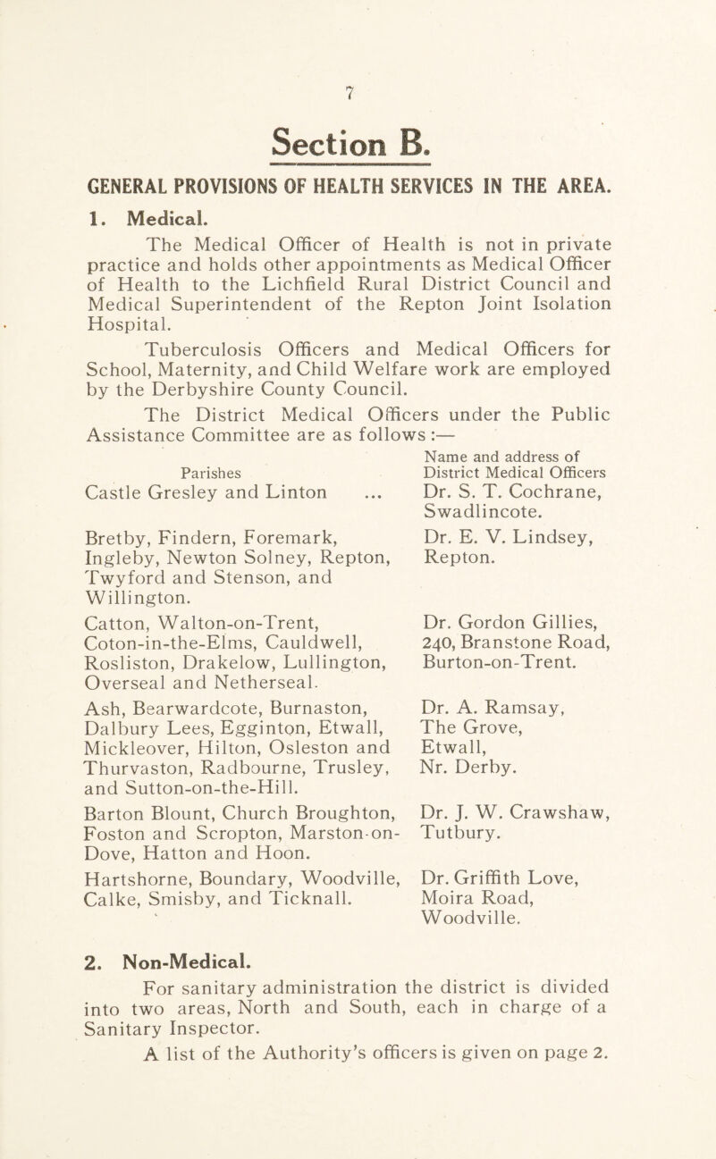 Section B. GENERAL PROVISIONS OF HEALTH SERVICES IN THE AREA. 1. Medical. The Medical Officer of Health is not in private practice and holds other appointments as Medical Officer of Health to the Lichfield Rural District Council and Medical Superintendent of the Repton Joint Isolation Hospital. Tuberculosis Officers and Medical Officers for School, Maternity, and Child Welfare work are employed by the Derbyshire County Council. The District Medical Officers under the Public Assistance Committee are as follows :— Name and address of Parishes District Medical Officers Castle Gresley and Linton ... Dr. S. T. Cochrane, Swadlincote. Bretby, Findern, Foremark, Ingleby, Newton Solney, Repton, Twyford and Stenson, and Willington. Catton, Walton-on-Trent, Coton-in-the-Elms, Cauldwell, Rosliston, Drakelow, Lullington, Overseal and Netherseal. Ash, Bearwardcote, Burnaston, Dalbury Lees, Egginton, Etwall, Mickleover, Hilton, Osleston and Thurvaston, Radbourne, Trusley, and Sutton-on-the-Hilh Dr. E. V, Lindsey, Repton. Dr. Gordon Gillies, 240, Branstone Road, Burton-on-Trent. Dr. A. Ramsay, The Grove, Etwall, Nr. Derby. Barton Blount, Church Broughton, Dr. J. W, Crawshaw, Foston and Scropton, Marston-on- Tutbury. Dove, Hatton and Hoon. Hartshorne, Boundary, Woodville, Dr. Griffith Love, Calke, Smisby, and Ticknall. Moira Road, Woodville. 2. Non-Medicah For sanitary administration the district is divided into two areas, North and South, each in charge of a Sanitary Inspector. A list of the Authority’s officers is given on page 2.