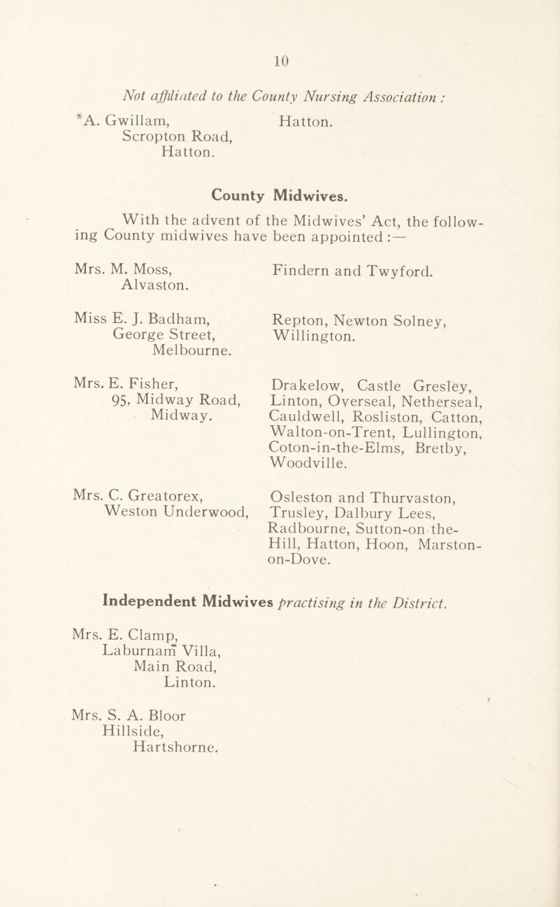 Not affiliated to the County Nursing Association : *A. Gwiilam, Hatton. Scropton Road, Hatton. County Midwives. With the advent of the Midwives’ Act, the follow ing County midwives have been appointed : — Mrs. M. Moss, Alvaston. Findern and Twyford. Miss E. J. Badham, George Street, Melbourne. Repton, Newton Solney, Willington. Mrs. E. Fisher, 95, Midway Road, Midway. Drakelow, Castle Gresley, Linton, Overseal, Netherseal, Cauldwell, Rosliston, Catton, Walton-on-Trent, Lullington, Coton-in-the-Elms, Bretby, Woodville. Mrs. C. Greatorex, Weston Underwood, Osleston and Thurvaston, Trusley, Dalbury Lees, Radbourne, Sutton-on the- Hi 11, Hatton, Hoon, Marston- on-Dove. Independent Midwives practising in the District. Mrs. E. Clamp, Laburnam Villa, Main Road, Linton. Mrs. S. A. Bloor Hillside, Hartshorne.