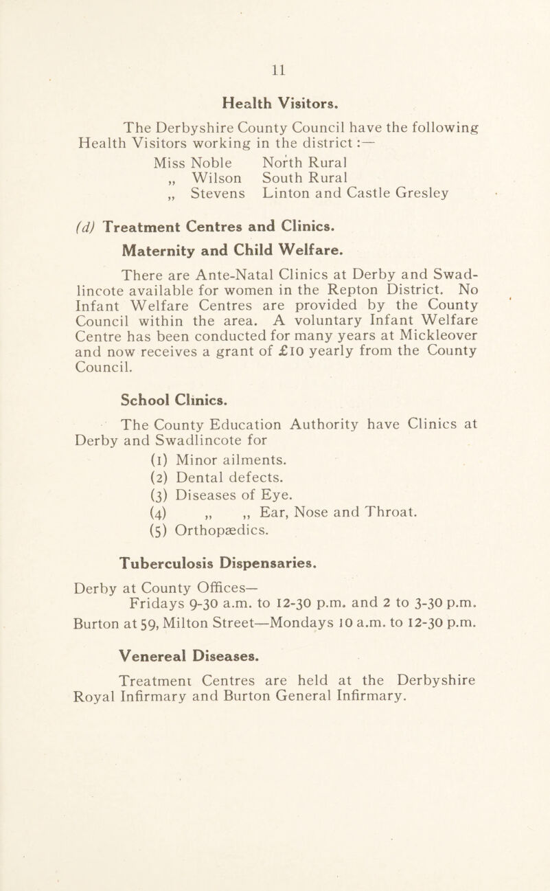 Health Visitors, The Derbyshire County Council have the following Health Visitors working in the district Miss Noble North Rural „ Wilson South Rural „ Stevens Linton and Castle Gresley (d) Treatment Centres and Clinics. Maternity and Child Welfare. There are Ante-Natal Clinics at Derby and Swad¬ lincote available for women in the Repton District. No Infant Welfare Centres are provided by the County Council within the area. A voluntary Infant Welfare Centre has been conducted for many years at Mickleover and now receives a grant of £10 yearly from the County Council. School Clinics. The County Education Authority have Clinics at Derby and Swadlincote for (1) Minor ailments. (2) Dental defects. (3) Diseases of Eye. (4) „ ,, Ear, Nose and Throat. (5) Orthopedics. Tuberculosis Dispensaries. Derby at County Offices— Fridays 9-30 a an. to 12-30 p.m. and 2 to 3-30 p.m. Burton at 59, Milton Street—Mondays JO a.m. to 12-30 p.m. Venereal Diseases. Treatment Centres are held at the Derbyshire Royal Infirmary and Burton General Infirmary.