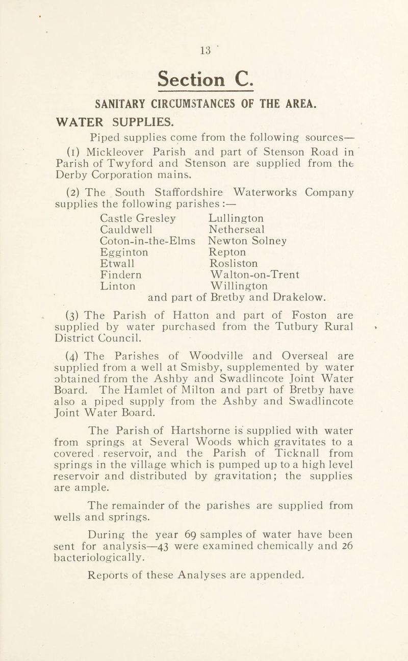 Section C. SANITARY CIRCUMSTANCES OF THE AREA. WATER SUPPLIES. Piped supplies come from the following sources—- (1) Mickleover Parish and part of Stenson Road in Parish of Twyford and Stenson are supplied from the Derby Corporation mains. (2) The South Staffordshire Waterworks Company supplies the following parishes :— Castle Gresley Cauldwell Coton-in-the-Elms Egginton Etwall Findern Linton Lullington Netherseal Newton Solney Repton Rosliston W alton-on-Trent Willington and part of Bretby and Drakelow. (3) The Parish of Hatton and part of Foston are supplied by water purchased from the Tutbury Rural District Council. (4) The Parishes of Woodville and Overseal are supplied from a well at Smisby, supplemented by water obtained from the Ashby and Swadlincote Joint Water Board. The Hamlet of Milton and part of Bretby have also a piped supply from the Ashby and Swadlincote Joint Water Board. The Parish of Hartshorne is supplied with water from springs at Several Woods which gravitates to a covered reservoir, and the Parish of Ticknall from springs in the village which is pumped up to a high level reservoir and distributed by gravitation; the supplies are ample. The remainder of the parishes are supplied from wells and springs. During the year 69 samples of water have been sent for analysis—43 were examined chemically and 26 bacteriologically. Reports of these Analyses are appended.