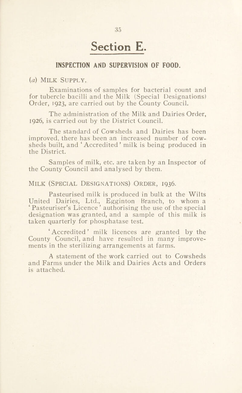 Section E. INSPECTION AND SUPERVISION OF FOOD. (a) Milk Supply. Examinations of samples for bacterial count and for tubercle bacilli and the Milk (Special Designations) Order, 1923, are carried out by the County Council. The administration of the Milk and Dairies Order, 1926, is carried out by the District Council. The standard of Cowsheds and Dairies has been improved, there has been an increased number of cow¬ sheds built, and 'Accredited’ milk is being produced in the District. Samples of milk, etc. are taken by an Inspector of the County Council and analysed by them. Milk (Special Designations) Order, 1936. Pasteurised milk is produced in bulk at the Wilts United Dairies, Ltd., Egginton Branch, to whom a ‘ Pasteuriser’s Licence ’ authorising the use of the special designation was granted, and a sample of this milk is taken quarterly for phosphatase test. 'Accredited’ milk licences are granted by the County Council, and have resulted in many improve¬ ments in the sterilizing arrangements at farms. A statement of the work carried out to Cowsheds and Farms under the Milk and Dairies Acts and Orders is attached.