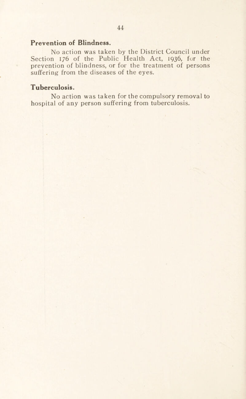 Prevention of Blindness. No action was taken by the District Council under Section 176 of the Public Health Act, 1936, for the prevention of blindness, or for the treatment of persons suffering from the diseases of the eyes. Tuberculosis. No action was taken for the compulsory removal to hospital of any person suffering from tuberculosis.
