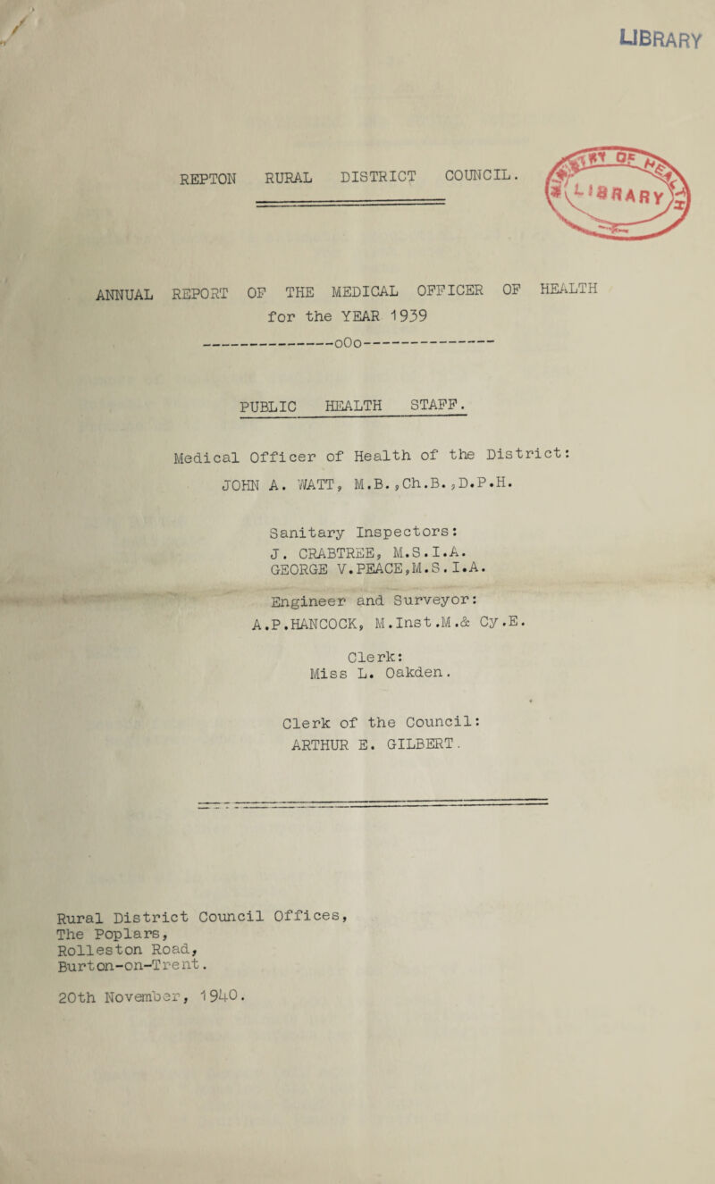 library > / / REPTON RURAL DISTRICT COUNCIL. ANNUAL REPORT OP THE MEDICAL OFFICER OF HEALTH for the YEAR 1939 -0O0- PUBLIC HEALTH STAFF. Medical Officer of Health of the District: JOHN A. WATT, M.B.,Ch.B.,D.P.H. Sanitary Inspectors: J. CRABTREE, M.S.I.A. GEORGE V.PEACE,M.S.I.A. Engineer and Surveyor: A.P.HANCOCK, M.Inst,M.& Cy.E. Clerk: Miss L. Oakden. Clerk of the Council: ARTHUR E. GILBERT. Rural District Council Offices, The Poplars, Rolleston Road, Burton-on-Trent. 20th November, 1940.