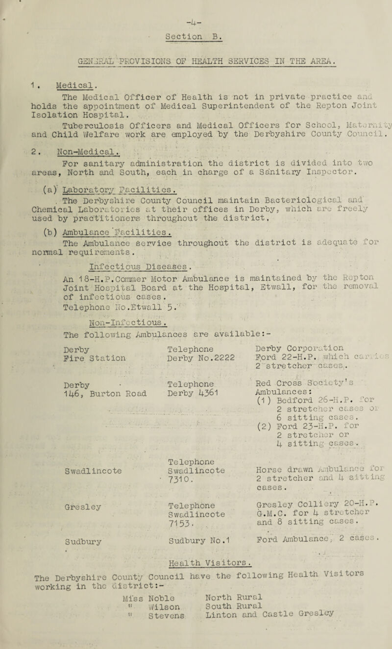 -4- Section B. GENERAL PROVISIONS OP HEALTH SERVICES IN THE AREA. 1. Medical. The Medical Officer of Health is not in private practice and holds the appointment of Medical Superintendent of the Repton Joint Isolation Hospital. Tuberculosis Officers and Medical Officers for School, Maternity and Child Welfare work are employed by the Derbyshire County Council. • i '.C j, 2. Non-Medical. For sanitary administration the district is divided into two areas, North and South, each in charge of a Sanitary Inspector. (a) Laboratory Facilities. . The Derbyshire County Council maintain Bacteriological and Chemical Laboratories at their offices in Derby, which are freely used by practitioners throughout the district, (b) Ambulance Facilities. The Ambulance service throughout the district is adequate for normal requirements. Infectious Diseases. An 1 8-H.P.Commer Motor Ambulance is maintained by the Repton Joint Hospital Board at the Hospital, Etwall, for the removal of infectious cases. Telephone No.Etwall 5A Non-Infoctious. The following Ambulances are available:- Derby Fire Station Derby 146, Burton Road Telephone Derby No.2222 Telephone Derby 4361 Derby Corporation Ford 22-H.P. which car.i« 2' stretcher cases. Red Cross Society’s Ambulances: (1 ) Bedford 26-II.P. for 2 stretcher cases oi 6 sitting cases. (2) Ford 23-H.P. for 2 stretcher or 4 sitting cases. Swadlincote Gresley Sudbury Telephone Swadlincote Horse drawn Ambulance for 73IO. 2 stretcher and 4 sitting cases. Telephone Swadlincote 7153. . Gresley Colliery 20-H.P. G.M.C. for 4 stretcher and 8 sitting cases. Sudbury No.1 Ford Ambulance, 2 cases. Health Visitors. The Derbyshire County Council have the following Health Visitors working in the district:- Miss Noble North Rural  Wilson South Rural u Stevens Linton and Castle Gresley