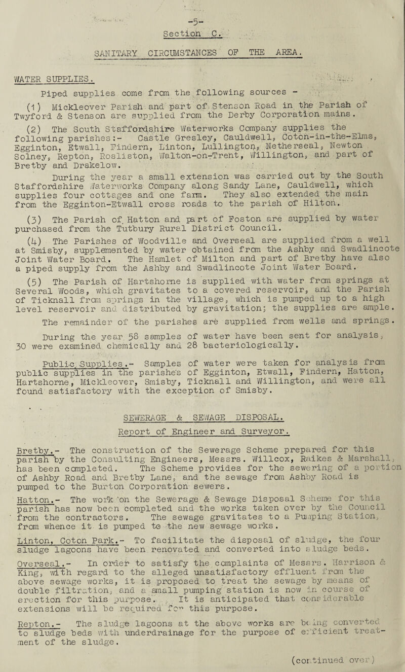 I. * - -5- Sectioh C. SANITARY CIRCUMSTANCES OP THE AREA. WATER SUPPLIES. >...•; Piped supplies come from the following sources - -f (1) Mickleover Parish and part of.Stenson Road in the Parish of Twyford & Stenson are supplied from the Derby Corporation mains. (2) The South Staffordshire Waterworks Company supplies the following parishes:- Castle Gresley, Cauldwells Coton-m-the-Elms, Egginton, Etwall, Findern, Linton, Lullingtop, Netherseal, Newton Solney, Repton, Rosliston, Walton-on-Trent, Willington, and part of Brethy and Drakelow. . During the year a small extension was carried out by the South Staffordshire Waterworks Company along Sandy Lane, Cauldwell, which supplies four cottages and one farm. They also extended the main from the Egginton-Etwall cross roads to the parish of Hilton. (3) The Parish of Hatton and part of Poston are supplied by water purchased from the Tutbury Rural District Council. (4) The Parishes of Woodville and Overseal are supplied from a well at Smisby, supplemented by water obtained from the Ashby and Swadlincote Joint Water Board. The Hamlet of Milton and part of Bretby have also a piped supply from the Ashby and Swadlincote Joint Water Board. (5) The Parish of Hartshorne is supplied with water from springs at Several Woods, which gravitates to a covered reservoir, and the Parish of Ticknall from springs in the village, which is pumped up to a high level reservoir and distributed by gravitation; the supplies are ample. The remainder of the parishes are supplied from wells and springs. During the year 58 samples of water have been sent for analysis, 30 were examined chemically and 28 bacteriologically. Public,,.Supplies .- Samples of water were taken for analysis from public supplies in the parishes of Egginton, Etwall, Pindern, Hatton, Hartshorne, Mickleover, Smisby, Ticknall and Willington, and were all found satisfactory with the exception of Smisby. SEWERAGE' & SEWAGE DISPOSAL. Report of Engineer and Surveyor. Bretby.- The construction of the Sewerage Scheme prepared for this parish by the Consulting Engineers, Messrs. Willcox, Raikes & Marshall, has been completed. The Scheme provides for the sewering of a portion of Ashby Road and Bretby Lane1, and the sewage from Ashby Road is pumped to the Burton Corporation sewers. Hatton.- The work 'on the Sewerage & Sewage Disposal Scheme for this parish has now been completed and the works taken over by the Council from the contractors. The sewage gravitates to a Pumping Station, from whence it is pumped to the new sewage works. Linton, Coton Park.- To facilitate the disposal of sludge, the four sludge lagoons have been renovated and converted into sludge beds. Overseal.- In ordei to satisfy the complaints of Messrs. Harrison & King, with regard to the alleged unsatisfactory effluent from the above sewage works, it is proposed to treat the sewage by means of double filtration, and a’small pumping station is now in course of erection for this purposed It is anticipated that considerable extensions will be required fcy’ this purpose. Repton.- The sludge lagoons at the above works are being converted to sludge beds with underdrainage for the purpose of efficient treat¬ ment of the sludge. (cor.tinued over)