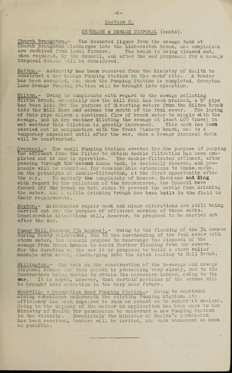 -6- Section C. SB '/ERASE & SEWAGE DISPOSAL (contd). Church Broughton.- The decanted liquor from the sewage tank at Church Broughton discharges into the Limbers itch Brook, and complaints are received from local farmers. The brook is being cleaned out, when required, by the Council, and after the war proposals for a Sewage Disposal Scheme will be considered. Hatton.- Authority has been received from the Ministry of Health to construct a new Sewage Pumping Station on the works’ site. A tender has been accepted, ana when the Pumping Station is completed, Scropton Lane Sewage Pumping Station will be brought into operation. Hilton.- Owing to complaints with regard to the sewage polluting Hilton Brook, especially now the Mill Pool has been drained, a 9'' pipe has been laid for the purpose of directing waters from the Hilton Brook into the Mill Race and across the mouth of the foul sewer. The laying of this pipe allows a continual flow' of brook water to mingle wi th the sewage, and in dry weather diluting the sewage at least 1+00 times; in wet weather this dilution is. greatly increased. This work has been carried out in conjunction with the Trent Fishery Board, anu is a temporary expedient until after the war, when a Sewage Disposal //oris will be constructed. Overseal. - The small Pumping. Station erected for :the purpose of pumping The effluent from the filter to obtain double filtration has been com¬ pleted and is now in operation. The double-filtrated effluent, after passing through the'-second humus tank, is decidedly clearer, and pro¬ posals will be submitted for considerable extensions to these.works, on the principle of double-filtration, at the first opportunity after the war. To satisfy tlie complaints of Messrs. Harrison and King with regard to the pollution of the brookcourse, the Council have fenced off the brook on both sides to prevent the cattle from drinking the water, and a cattle drinking trough has been built in the field to their requirements. .Rep.ton,- Maintenance repair work and minor alterations are still being carried out for the purpose of efficient working of these works. Considerable alterations will, however, be proposed to be carried out after the war. ; Sunny Hill, Stenson (34 houses).- Owing to the flooding of the 31+ houses during heavy rainstorms, due to the surcharging of the foul sewer with storm water, the Council propose to rearrange the disposal of the sewage from these houses to avoid further flooding from the sewers. For the duration o.'. the war it is proposed to build a storm relief manhole with sewer, discharging into the ditch leading to Hell Brook. Millington,- The work on the construction of the Sewerage and Sewage Disposal Scheme for this parish is proceeding very slowly, due to the Contractors being unable to obtain the necessary labour, owing to the war. It is hoped, however, that certain portions of the scheme will be brought into operation in the very near future. Woodville - Occupation Road Pumping Station.- Owing to continual mining subsidence underneath the existing Pumping Station, its efficiency has been impaired to such an extent as to render it useless. Owing to the urgency of the matter an application has been made to the Ministry of Health for permission to construct a new Pumping Station in the -vicinity. Immediately the Minister of Health’s permission has been received, tenders will be invited, ano. work commenced as soon as possible. .