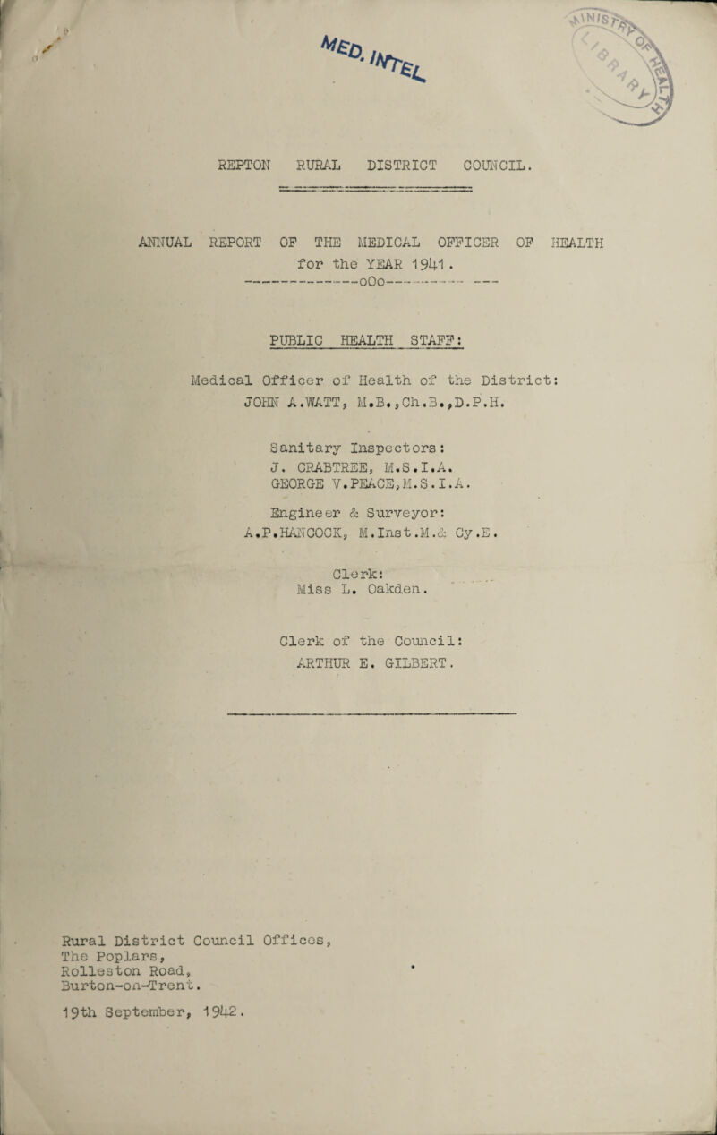 REPTON RURAL DISTRICT COUNCIL. ANNUAL REPORT OP THE MEDICAL OFFICER OF HEALTH for the YEAR 1941. -0O0--- PUBLIC HEALTH STAFF: Medical Officer of Health of the District: JOHN A.WATT, M.B.,Ch.B.,D.P.H. Sanitary Inspectors: J. CRABTREE, M.S.I.A. GEORGE V.PEACE,M.S.I.A. Engineer & Surveyor: A.P.HANCOCK, M.Inst.M.& Cy.E. Clerk: Miss L. Oakden. Clerk of the Council: ARTHUR E. GILBERT. Rural District Council Offices, The Poplars, Rolleston Road, Burton-on-Trent. 19th September, 1942.