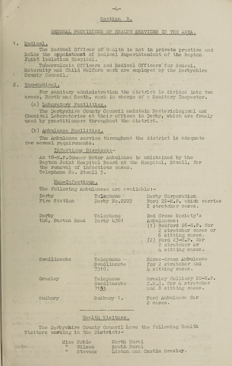 -4- Section B. GENERAL PROVISIONS OF HEALTH SERVICES IN THE AREA. 1 . Medical, The Medical Officer of Health is not in private practice and holds the appointment of Medical Superintendent of the Repton Joint Isolation Hospital, Tuberculosis Officers and Medical Officers for School, Maternity and Child Welfare work are employed by the Derbyshire ' County Council.’  • ' * . • ’ 2. Non-Medical. 'T,r * * For sanitary administration the district is divided into two areas, North and South, each in charge of a Sanitary Inspector. (a) Laboratory Facilities. The Derbyshire County Council maintain Bacteriological and Chemical Laboratories at their offices in Derby, which are freely used by practitioners throughout the- district. • 7. * (b) Ambulance Facilities. The Ambulance service throughout the district is adequate for normal requirements. . ■ Infectious Diseases:- An 18-H.P.Commer Motor Ambulance is maintained by the Repton Joint Hospital Board at the Hospital, Etwall, for the removal of infectious cases. Telephone No. Etwall 5. Non-Infectlous. •’ f The following Ambulances are available: Derby Telephone - Derby Corporation Fire Station Derby No.2222 Ford 22-H.P. which carries 2 stretcher cases. De rby Telephone 146, Burton Road Derby 4361 Swadlincote Telephone - Swadlincote 7310 / Red Cross Society's Ambulances: (1) Bedford 26-H.P. for 2 stretcher cases or 6 sitting cases. (2) Ford 23-H.P. for 2 stretcher or 4 sitting cases. Horse-drawn Ambulance for 2 stretcher and 4 sitting' cases. Gresley Sudbury Telephone Swadlincote 7153 Gresley Colliery 20-H.P. C.M.C. for 4 stretcher and 8 sitting cases. Sudbury 1. Ford Ambulance for 2 cases. Health Visitors. The Derbyshire County Council have the following Health Visitors working in the District:- i f'f * Miss Noble  Y/ilson Stevens North Rural South Rural Linton and Castle Gresley. ii