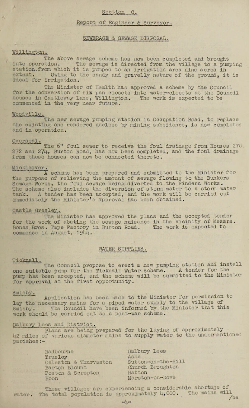 Report of Engineer & Surveyor, SEWERAGE & SEWAGE DISPOSAL. Willington. The above sewage scheme has now been completed, and brought into operation. The sewage is directed, from the village to a pumping station.from which it is pumped to an irrigation area nine acres in extent. Owing to the sandy and gravelly nature of the ground, it is ideal for irrigation. The Minister of Health has approved a scheme by the Council for the conversion of six pan closets into water-closets at the Council houses in Gastleway Lane, Willington. The work is expected to be commenced in the very near future. Woodville. The new sewage pumping station in Occupation Road, to replace the existing one rendered useless by mining subsidence, is now completed and in operation. Overseal. The 6 foul sewer to receive the foul drainage from Houses 270 272 and 274, Burton Road, has now been completed, and the foul drainage from these houses can now be connected thereto. Mickleover. A scheme has been prepared and submitted to the Minister for the purpose of relieving the amount of sewage flowing to the Bunkers Sewage Works, the foul sewage being diverted to the Pindern Works. The scheme also includes the diversion of storm water to a storm water tank. A tender has been accepted, and the work will be carried out immediately the Minister’s approval has been obtained. Castle Gresley. The Minister has approved the plans and the accepted tender for the work of abating the sewage nuisance in the vicinity of Messrs. Bonas Bros. Tape Factory in Burton Road. The work is expected to commence in August, 1944* WATER SUPPLIES. Ticknall. The Council propose to erect a new pumping station and install one suitable pump for the Ticknall Water Scheme. A tender for the pump has been accepted, and the scheme will be submitted to the Minister for approval at the first opportunity. Smisby. Application has been made to the Minister for permission to lay the necessary mains for a piped water supply to the village of Smisby. The Council have been infomed by the Minister that this work should be carried out as a post-war scheme. Dalbury Loes and District. Plans are being prepared for the laying of approximately 42 miles of various diameter mains to supply water to the undermentioned parishes:- water. Radbourne Trusley Osleston & Thurvaston Barton Blount Foston & Scropton Hoon Dalbury Lees Ashe Sutton-on-the-Itill Church Broughton Hatton Marston-on-Dove These villages are experiencing a considerable shortage of e total population is approximately 4>000. The mains will /be -4-