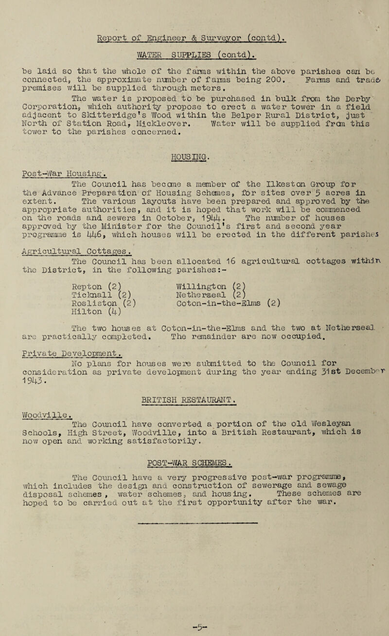 Report of Engineer & Surveyor (contd). WATER SUPPLIES (contd). be laid so that the whole of the farms within the above parishes can be connected, the approximate number of farms being 200. Earns and trade; premises will be supplied through meters. The water is proposed to be purchased in bulk from the Derby Corporation, which authority propose to erect a water tower in a field adjacent to Skitteridge*s Wood within the Belper Rural District, just North of Station Road, Mickleover. Water will be supplied frcm this tower to the parishes concerned. HOUSING. Post-War Hou sing. The Council has become a member of the Ilkeston Group for the Advance Preparation of Housing Schemes, for sites over 3 acres in extent. The various layouts have been prepared and approved by the appropriate authorities, and it is hoped that work will be commenced on the roads and sewers in October, 1944* The number of houses approved by the Minister for the Council’s first and second year programme is 446, which houses will be erected in the different parishes Agricultural Cottages. The Council has been allocated 16 agricultural cottages within the District, in the following parishes:- Repton (2) Willington (2) Ticknall (2) Netheraeal (2) Rosliston (2) Coton-in-the-Elms (2) Hilton (4) The two houses at Coton-in-the-Elms and the two at Netherseal ■ are practically completed. The remainder are now occupied. Private Development. No plans for houses were submitted to the Council for consideration as private development during the year ending 31st December 1943. BRITISH RESTAURANT. Woodville♦ The Council have converted a portion of the old Wesleyan Schools, High Street, Woodville, into a British Restaurant, which is now open and working satisfactorily. POST-WAR SCHEMES. The Council have a very progressive post-war programme, which includes the design and construction of sewerage and sewage disposal schemes, water schemes, and housing. These schemes are hoped to be carried out at the first opportunity after the war. —3~*