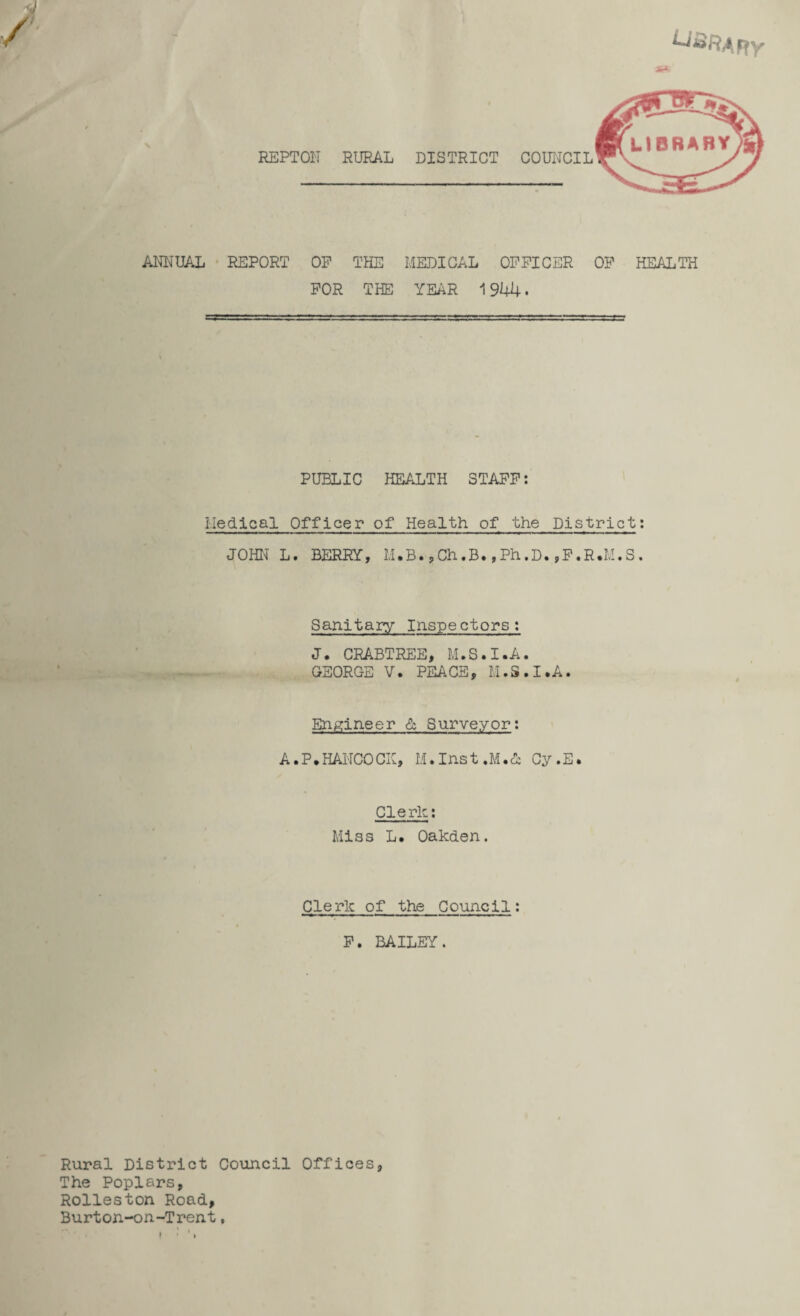 ■ REPTOI'I RURAL DISTRICT COUNCIL ANNUAL REPORT OP THE MEDICAL OFFICER OF HEALTH FOR THE YEAR 1944. PUBLIC HEALTH STAFF: Medical Officer of Health of the District: Sanitary Inspectors: J. CRABTREE, M.S.I.A. GEORGE V. PEACE, M.S.I.A. Engineer & Surveyor: A.P.HANCOCK, M.Inst.M.& Cy.E. Clerk: Miss L. Oakden. Clerk of the Council: F. BAILEY. Rural District Council Offices The Poplars, Rolleston Road, Burton-on-Trent, i