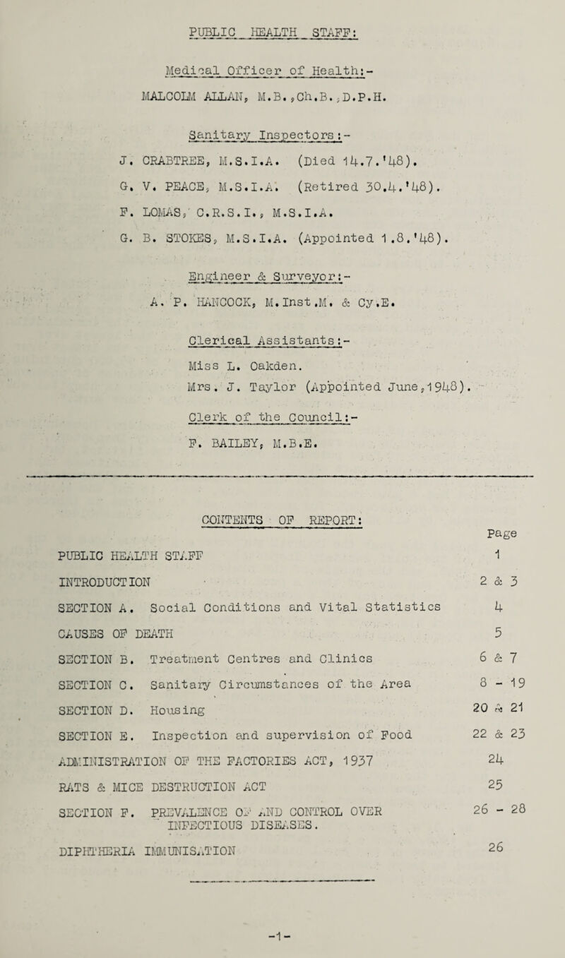 PUBLIC HEALTH STAFF: Medical Officer of Health;- MALCOLM ALLAH, M.B.,Ch.B.,D.P.H. Sanitary Inspectors;- J. CRABTREE, M.S.I.A. (Died 14.7.*48). G» V. PEACE, M.S.I.A. (Retired 30,4.*48). F. LOMAS,' C.R.S.I., M.S.I.A. G. B. STOKES, M.S.I.A. (Appointed 1.8.*48). Engineer & Surveyor;- A. P. HANCOCK, M.Inst.M. & Cy.E. Clerical Assistants;- Miss L. Oakden. Mrs. J. Taylor (Appointed June, 1948)• Clerk of the Council F. BAILEY, M.B.E. CONTENTS OF REPORT; PUBLIC HEALTH STAFF INTRODUCTION SECTION A. Social Conditions and Vital Statistics CAUSES OF DEATH SECTION B. Treatment Centres and Clinics SECTION C. Sanitary Circumstances of the Area SECTION D. Housing SECTION E. Inspection and supervision of Food ADMINISTRATION OF THE FACTORIES ACT, 1937 RATS & MICE DESTRUCTION ACT SECTION F. PREVALENCE OF AND CONTROL OVER INFECTIOUS DISEASES. DIPHTHERIA IMMUNISATION Page 1 2 & 3 4 5 6 & 7 3-19 20 21 22 & 23 24 25 26 - 28 26 -1-