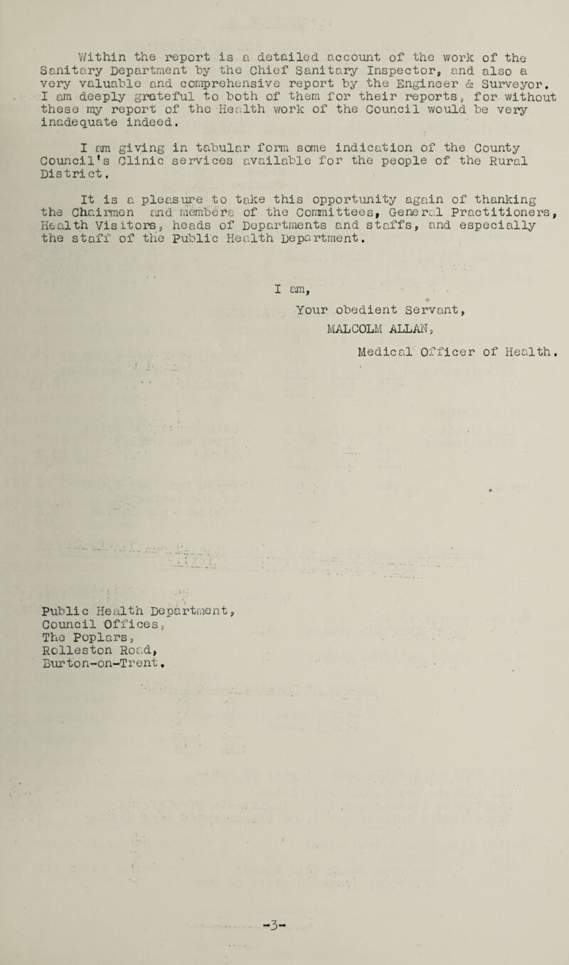 Within the report is a detailed, account of the work of the Sanitary Department hy the Chief Sanitary Inspector, and also a very valuable and comprehensive report by the Engineer & Surveyor. I am deeply grateful to both of them for their reports, for without these my report of the Health work of the Council would be very inadequate indeed. I am giving in tabular form some indication of the County Council’s Clinic services available for the people of the Rural District. It is a pleasure to take this opportunity again of thanking the Chairmen and members of the Committees, General Practitioners, Health Visitors, heads of Departments and staffs, and especially the staff of the Public Health Department. I am, Your obedient Servant, MALCOLM ALLAH, Medical Officer of Health. Public Health Department, Council Offices, The Poplars, Rolleston Road, Burton-on-Trent, i -3-