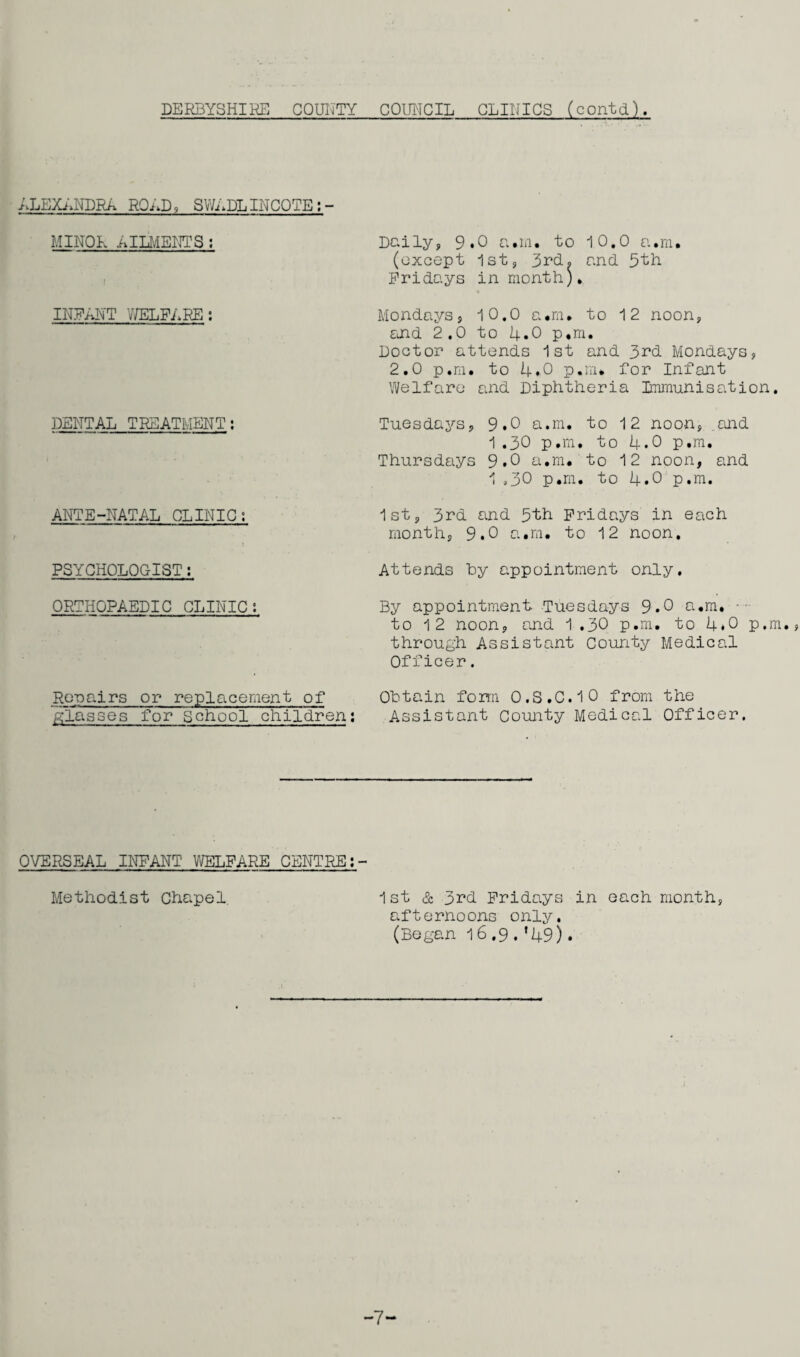 DERBYSHIRE! COUNTY COUNCIL CLINICS (contd). ALEXANDRA ROAD, SWADLINCOTE;- MINOR AILMENTS; Daily, 9.0 a.m. to 10.0 a.m. (except 1st, 3rd. and 5th Fridays in month)* INFANT WELFARE; Mondays, 10.0 a.m* to 12 noon, and 2.0 to 4.0 p,m. Doctor attends 1st and 3rd Mondays, 2.0 p.m. to 4.0 p.rn* for Infant Welfare and Diphtheria Immunisation. DENTAL TREATMENT; Tuesdays, 9.0 a.m. to 12 noon, and 1.30 p.m. to 4.0 p.m. Thursdays 9.0 a.m. to 12 noon, and 1.30 p.m. to 4.0 p.m. ANTE-NATAL CLINIC; 1st, 3rd and 5th Fridays in each month, 9.0 a.m. to 12 noon. PSYCHOLOGIST: Attends hy appointment only. ORTHOPAEDIC CLINIC; By appointment. Tuesdays 9.0 a.m. to 12 noon, and 1.30 p.m. to 4.0 p.m., through Assistant County Medical Officer. Repairs or replacement of Obtain form 0.S.C.10 from the glasses for School children: Assistant County Medical Officer. OVERSEAL INFANT WELFARE CENTRE Methodist Chapel 1st & 3rd Fridays in each month, afternoons only. (Began 16.9.*49). -7-