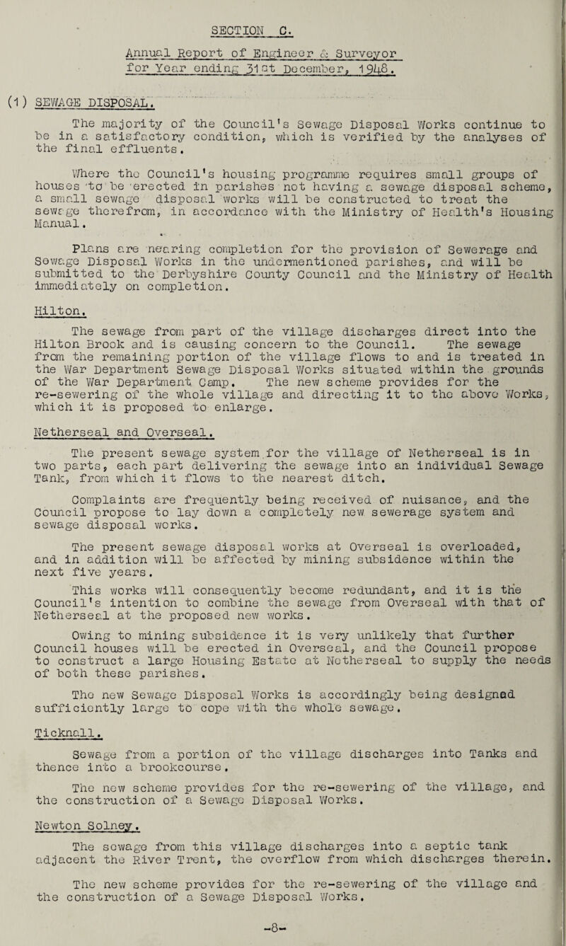 | Annual Report of Engineer & Surveyor for Year ending 31 at December, 1 91+8. (1) SEWAGE DISPOSAL. The majority of the Council’s Sewage Disposal Works continue to be in a satisfactory condition, which is verified by the analyses of the final effluents. . • 1 Where the Council’s housing programme requires small groups of houses :tobe 'erected in parishes not having a sewage disposal scheme, a small sewage disposal works will be constructed to treat the sewage therefrom, in accordance with the Ministry of Health’s Housing Manual. *■ Plans are nearing completion for the provision of Sewerage and Sewage Disposal Works in the undermentioned parishes, and will be submitted to the Derbyshire County Council and the Ministry of Health immediately on completion. Hilton. The sewage from part of the village discharges direct into the Hilton Brook and is causing concern to the council. The sewage from the remaining portion of the village flows to and is treated in the War Department Sewage Disposal Works situated within the grounds of the War Department. Camp. The new scheme provides for the re-sewering of the whole village and directing it to the above Works, which it is proposed to enlarge. Netherseal and Overseal, The present sewage system.for the village of Netherseal is in two parts, each part delivering the sewage into an individual Sewage Tank, from which it flows to the nearest ditch. Complaints are frequently being received of nuisance, and the Council propose to lay down a completely new sewerage system and sewage disposal works. The present sewage disposal works at Overseal is overloaded, and in addition will be affected by mining subsidence within the next five years. This works will consequently become redundant, and it is the Council’s intention to combine the sewage from Overseal with that of Netherseal at the proposed new works. Owing to mining subsidence it is very unlikely that further Council houses will be erected in Overseal, and the Council propose to construct a large Housing Estate at Netherseal to supply the needs of both these parishes. The new Sewage Disposal Works is accordingly being designed sufficiently large to cope with the whole sewage, Ticknall. Sewage from a portion of the village discharges into Tanks and thence into a brookcourse. The new scheme provides for the re-sewering of the village, and the construction of a Sewage Disposal Works. Newton Solney, The sewage from this village discharges into a septic tank adjacent the River Trent, the overflow from which discharges therein. The new scheme provides for the re-sewering of the village and the construction of a Sewage Disposal Works. -8-