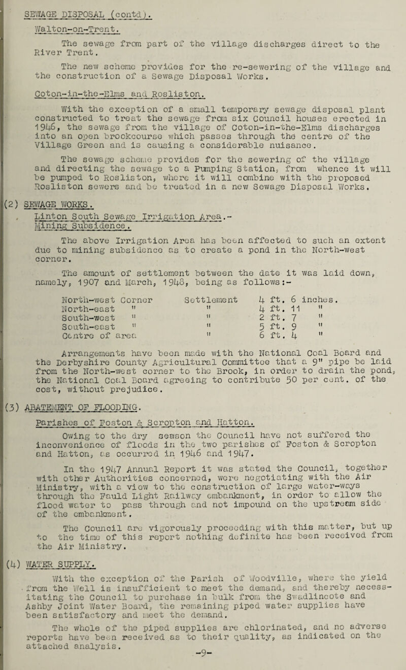 SEWAGE DISPOSAL (contd). Walton-on-Trent. The sewage from part of the village discharges direct to the River Trent. The new scheme provides for the re-sewering of the village and the construction of a Sewage Disposal Works. Coton-in-the-Elms and Rosliston. With the exception of a small temporary sewage disposal plant constructed to treat the sewage from six Council houses erected in 1946, the sewage from the village of Coton-in-the-Elms discharges into an open brookcourse which passes through the centre of the Village Green and is causing a considerable nuisance. The sewage scheme provides for the sewering of the village and directing the sewage to a pumping Station; from whence it will be pumped to Rosliston, where it will combine with the proposed Rosliston sewers and be treated in a new Sewage Disposal Works. (2) SEWAGE WORKS. , Linton South Sewage Irrigation Area.- Mining Subsidence. The above Irrigation Area has been affected to such an extent due to mining subsidence as to create a pond in the North-west corner. The amount of settlement between the date it was laid down, namely, 1907 and March, 1948? being as follows:- North-west Corner North-east  South-west u South-east n Centre of area Settlement 4 fh 6 inches.  4 ft. 11   2 ft. 7 »  5 ft. 9   6 ft. 4  Arrangements have been made with the National Coal Board and the Derbyshire County Agricultural Committee that a 9 pipe be laid from the North-west corner to the Brook, in order to drain the pond, the National Coal Board agreeing to contribute 50 P©r cent, of the cost, without prejudice. (3) ABATEMENT OF FLOOD III G. Parishes of Poston & Scropton and Hatton. Owing to the dry season the Council have not suffered the inconvenience of floods in the two parishes of Poston & Scropton and Hatton, as occurred in 1948 and 1947. In the 1947 Annual Report it was stated the Council, together with other Authorities concerned, were negotiating with the Air Ministry, with a view to the construction of large water-ways through the Pauld Light Railway embankment, in order to allow the flood water to pass through and not impound on the upstream side of the embankment. The Council are vigorously proceeding with this matter, but up to the time of this report nothing definite has been received from the Air Ministry. (4) WATER SUPPLY. With the exception of the Parish of V/oodville, where the yield • from the Well is insufficient to meet the demand, and thereby necess¬ itating the Council to purchase in bulk from the Swadlincote and Ashby Joint Water Board, the remaining piped water supplies have been satisfactory and meet the demand. The whole of the piped supplies are chlorinated, and no adverse reports have be^n received as to their quality, as indicated on the attached analysis. -9-