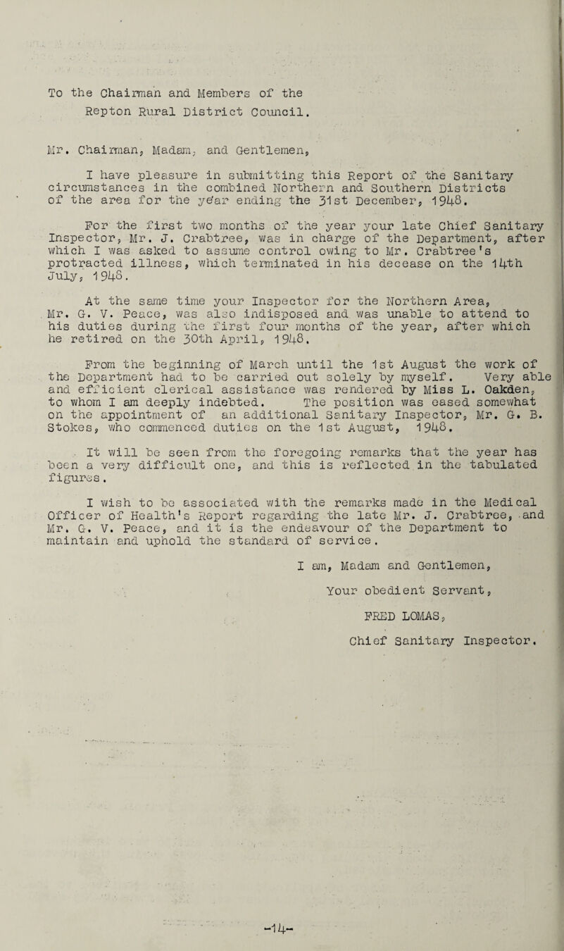 L To the Chairman and Members of the Repton Rural District Council. Mr. Chairman,, Madam, and Gentlemen,, I have pleasure in submitting this Report of the Sanitary circumstances in the combined Northern and Southern Districts of the area for the ye'ar ending the 31st December, 1948. For the first two months of the year your late Chief Sanitary Inspector, Mr. J. Crabtree, was in charge of the Department, after which I was aslced to assume control owing to Mr. Crabtree’s protracted illness, which terminated in his decease on the 14th July, 1948. At the same time your Inspector for the Northern Area, Mr. G. V. Peace, was also indisposed and was unable to attend to his duties during uhe first four months of the year, after which he retired on the 30th April, 1948. Prom the beginning of March until the 1st August the work of the Department had to be carried out solely by myself. Very able and efficient clerical assistance was rendered by Mias L. Oakden, to whom I am deeply indebted. The position was eased somewhat on the appointment of an additional Sanitary Inspector, Mr. G* B. Stokes, who commenced duties on the 1st August, 1948. It will be seen from the foregoing remarks that the year has been a very difficult one, and this is reflected in the tabulated figures. I wish to be associated with the remarks made in the Medical Officer of Health’s Report regarding the late Mr. J. Crabtree,-and Mr. G. V. Peace, and it is the endeavour of the Department to maintain and uphold the standard of service. I am, Madam and Gentlemen, Your obedient Servant, FRED LOMAS, Chief Sanitary Inspector. -14-