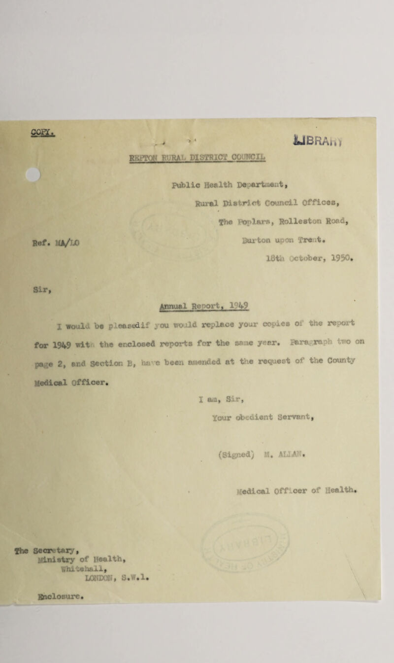 COPT,. ' . > UBRAu) RRPTQN RURAL DISTRICT COUNCIL Ref. UA/JjO Public Health Deoarfcaeat, Rural District Council Offices, The Poplars, Rolleston Road, Bui'ton upon Treat. 18th October, 1950, Sir, Annual Reoortf 1 49 j. noul bo p Leased!: ou muld replace your copies or the report for 1949 wit the enclosed reports for the same year* Bara raph two on pa e 2, end Section E, ha' e been amended at the request of the County Medical Officer. I am, Sir, Your obedient Servant, (Signed) M, ALIA '. Medical Officer of Health. The Secretary, Ministry of health, Whitehall, LONDON, S.Yf.l. Enclosure.